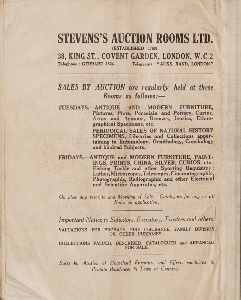  pee RN LE EET ET (ESTABLISHED i760). SALES BY AUCTION are regularly held at these Rooms as follows:— TUESDAYS.-_ANTIQUE AND MODERN FURNITURE, Pictures, Plate, Porcelain and Pottery, Curios, Arms and Armour, Bronzes, Ivories, Ethno- graphical Specimens, etc. PERIODICAL SALES OF NATURAL HISTORY SPECIMENS, Libraries and Collections apper-~ taining to Entomology, Ornithology, Conchology and kindred Subjects. FRIDAYS.—ANTIQUE and MODERN FURNITURE, PAINT- INGS, PRINTS, CHINA, SILVER, CURIOS, etc., F ishing Tackle and other Spurting Requisites ; ; Photographic, Radiographic and other Electrical and Scientific Apparatus, etc. On view day prio to and Morning of Sale. Catalogues for any or all Sales on application. Important Notice to Solicitors, Executors, Trustees and others. VALUATIONS FOR PROBATE, FIRE INSURANCE, FAMILY DIVISION ‘ OR OTHER PURPOSES. COLLECTIONS VALUED, DESCRIBED, CATALOGUED and ARRANGED Sales by Auction of Household Furniture and Effects conducted in Private Residences in Town or Country.