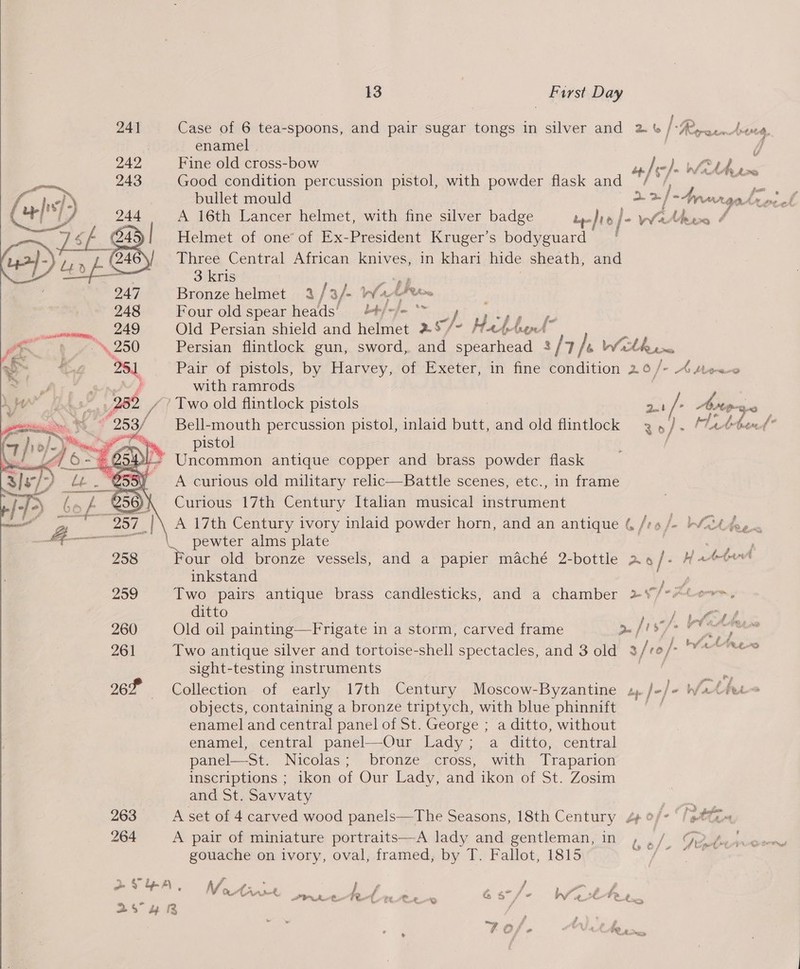  241 243 244 # 264 13 First Day Case of 6 tea-spoons, and pair sugar tongs in silver and 2 /*#y or, Avueg, enamel - E Fine old cross-bow . o |). gf 2 ae Good condition percussion pistol, with powder flask and / / : bullet mould , A 16th Lancer helmet, with fine silver badge tr-Jre j- Whine / Helmet of one’ of Ex-President Kruger’s bodyguard Three Central African knives, in khari hide sheath, and 3 kris — Bronze helmet 3 / 3/- What eow ; Four old spear heads’ bt/-/- ** Hi agi gg thy) Old Persian shield and helmet 29 /~ Hatetrend™ Persian flintlock gun, sword, and spearhead 3 / 7 IP Wath pine Pair of pistols, by Harvey, of Exeter, in fine condition 20/- AMe~~ with ramrods feos ie oe F o ashe ad | ~ IVAN. 4. ¥ fee of 2.1 / Asstipeae ) Bell-mouth percussion pistol, inlaid butt, and old flintlock 4 ,4/. Ma Aeteend” pistol f Uncommon antique copper and brass powder flask A curious old military relic—Battle scenes, etc., in frame Curious 17th Century Itahan musical instrument A 17th Century ivory inlaid powder horn, and an antique 4 /r6 /- “idee pewter alms plate aig Dae ‘our old bronze vessels, and a papier maché 2-bottle 24 /- H adehrnt inkstand Two pairs antique brass candlesticks, and a chamber + ditto Old oil painting—Frigate in a storm, carved frame Two antique silver and tortoise-shell spectacles, and 3 old sight-testing instruments i # nfo Zt Peete, »/f @ t . ; go 8 | f § Go foe f ‘ ee f { buf, 44 2» fo VATE 3 feo / Py : ’ objects, containing a bronze triptych, with blue phinnift enamel and central panel of St. George ; a ditto, without enamel, central panel—Our Lady; a ditto, central panel—St. Nicolas; bronze cross, with Traparion inscriptions ; ikon of Our Lady, and ikon of St. Zosim and St. Savvaty | A set of 4 carved wood panels—The Seasons, 18th Century 4+ of+ ‘/@ A pair of miniature portraits—A lady and gentleman, in , gouache on ivory, oval, framed, by T. Fallot, 1815 . VoAie ey, he ed OL nee hd ee ee as /- aM en ead: ‘v Ae