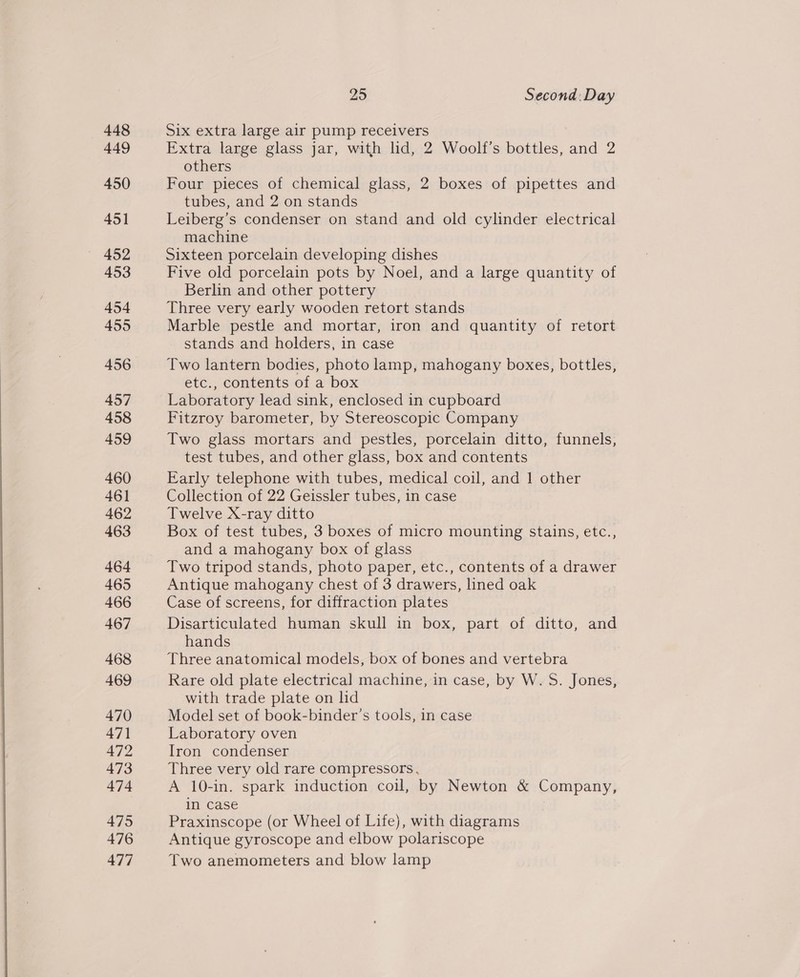  449 450 451 452 453 454 455 457 458 459 460 46] 462 463 464 465 466 467 468 469 470 471 472 473 474 475 476 477 25 Second: Day Extra large glass jar, with lid, 2 Woolf’s bottles, and 2 others Four pieces of chemical glass, 2 boxes of pipettes and tubes, and 2 on stands Leiberg’s condenser on stand and old cylinder electrical machine Sixteen porcelain developing dishes Five old porcelain pots by Noel, and a large quantity of Berlin and other pottery Three very early wooden retort stands Marble pestle and mortar, iron and quantity of retort stands and holders, in case Two lantern bodies, photo lamp, mahogany boxes, bottles, etc., contents of a box Laboratory lead sink, enclosed in cupboard Fitzroy barometer, by Stereoscopic Company Two glass mortars and pestles, porcelain ditto, funnels, test tubes, and other glass, box and contents Early telephone with tubes, medical coil, and 1 other Collection of 22 Geissler tubes, in case Twelve X-ray ditto Box of test tubes, 3 boxes of micro mounting stains, etc., and a mahogany box of glass Two tripod stands, photo paper, etc., contents of a drawer Antique mahogany chest of 3 drawers, lined oak Case of screens, for diffraction plates Disarticulated human skull in box, part of ditto, and hands Three anatomical models, box of bones and vertebra Rare old plate electrical machine, in case, by W. S. Jones, with trade plate on hd Model set of book-binder’s tools, in case Laboratory oven Iron condenser Three very old rare compressors, A 10-in. spark induction coil, by Newton &amp; Company, in case Praxinscope (or Wheel of Life), with diagrams Antique gyroscope and elbow polariscope Two anemometers and blow lamp