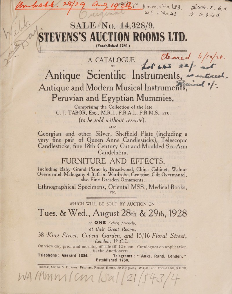  t SS OP = Vas 2 EL 6-39-64 SALE. MNo. 14,328/9. A CATALOGUE Ceane ol b/7 ft * 64-3 22 f- asegt - Antique SE SER Ae eC Site Antique and Modern Musical Instramese—— | Peruvian and Egyptian Mummies, Comprising the Collection of the late C. J. TABOR, Esa., M.R.I., F.R.A.I., F.R.M.S., etc. (to be sold without reserve). Georgian and other Silver, Shefheld Plate (including a very fine pair of Queen Anne Candlesticks), Telescopic Candlesticks, fine 18th Century Cut and Moulded Six-Arm Candelabra. FURNITURE AND EFFECTS, Including Baby Grand Piano by Broadwood, China Cabinet, Walnut Overmantel, Mahogany 4-ft. 6-in. Wardrobe, Georgian Gilt Overmantel, also Fine Dresden Ornaments. Ethnographical Specimens, Oriental MSS.., Medical Books, EC.  WHICH WILL BE SOLD BY AUCTION ON Tues. &amp; Wed., August 28th &amp; 29th, 1928 at ONE oclock precisely, at their Great Rooms, 38 King Street, Covent Garden, and 15/16 Floral Street, London, W.C.2. On view day prior and morning of sale til! 12 noon. Catalogues on application to the Auctioneers. Tslephone: Gerrard 1824. ~ Telegrams : “ Auks, Rand, London.’’ Established 1769. Se ee ee ee AL a oe RippdLEe, Smirn &amp; Durrus, Printers, Regen! House, 89 Kingsway, W. : 2; and Forest Hill, S.E.28. al rf j j d P|