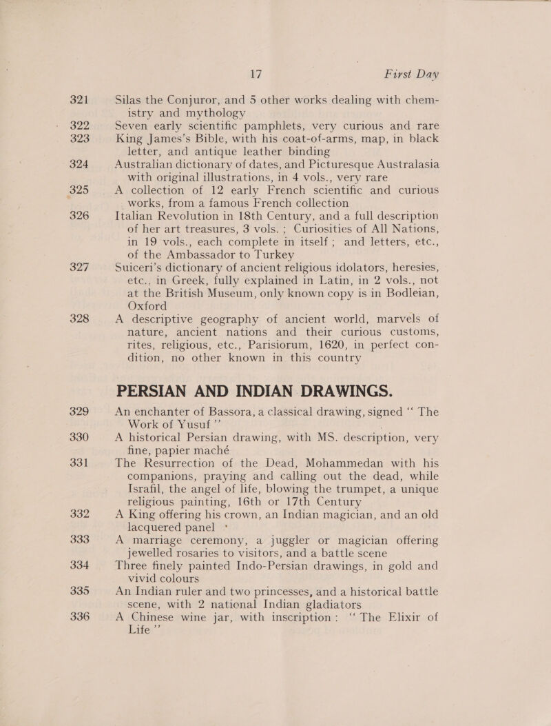 322 323 324 325 326 327 328 329 330 331 332 333 334 335 336 17 First Day istry and mythology Seven early scientific pamphlets, very curious and rare King James’s Bible, with his coat-of-arms, map, in black letter, and antique leather binding Australian dictionary of dates, and Picturesque Australasia with original illustrations, in 4 vols., very rare A collection of 12 early French scientific and curious _works, from a famous French collection Italian Revolution in 18th Century, and a full description of her art treasures, 3 vols. ; Curiosities of All Nations, in 19 vols., each complete in itself ; and letters, etc., of the Ambassador to Turkey Suiceri’s dictionary of ancient religious idolators, heresies, etc., in Greek, fully explained in Latin, in 2 vols., not at the British Museum, only known copy is in Bodleian, Oxford A descriptive geography of ancient world, marvels of nature, ancient nations and their curious customs, tites, religious, etc.,”Parisiommm, 1620,.1n perfect con- dition, no other known in this country PERSIAN AND INDIAN DRAWINGS. An enchanter of Bassora, a classical drawing, signed ‘‘ The Work of Yusuf ”’ | A historical Persian drawing, with MS. description, very fine, papier maché The Resurrection of the Dead, Mohammedan with his companions, praying and calling out the dead, while Israfil, the angel of life, blowing the trumpet, a unique religious painting, 16th or 17th Century A King offering his crown, an Indian magician, and an old lacquered panel A marriage ceremony, a juggler or magician offering jewelled rosaries to visitors, and a battle scene Three finely painted Indo-Persian drawings, in gold and vivid colours An Indian ruler and two princesses, and a historical battle scene, with 2 national Indian gladiators A Chinese wine jar, with inscription: “ The Elixir of vies”