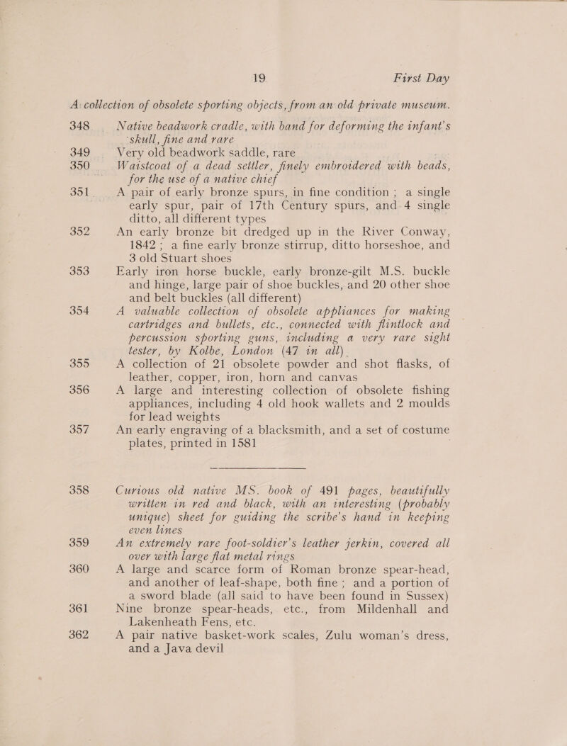 348 349 352 353 354 3595 356 307 358 359 360 361 362 Native beadwork cradle, with band for deforming the infant's ‘skull, fine and rare | V ery old beadwork saddle, rare Waistcoat of a dead settler, jinely embroidered with beads, for the use of a native chief A pair of early bronze spurs, in fine condition ; a single Carly spur, pair o1 17th Century spurs, and. ; single ditto, all different types An early bronze bit dredged up in the River Conway, 1842 ; a fine early bronze stirrup, ditto horseshoe, and 3 old Stuart shoes Early iron horse buckle, early bronze-gilt M.S. buckle and hinge, large pair of shoe buckles, and 20 other shoe and belt buckles (all different) A valuable collection of obsolete appliances for making cartridges and bullets, etc., connected with flintlock and percussion sporting guns, including a very rare sight tester, by Kolbe, London (47 in all). A collection of 21 obsolete powder and shot flasks, of leather, copper, iron, horn and canvas A large and interesting collection of obsolete fishing appliances, including 4 old hook wallets and 2 moulds for lead weights An early engraving of a blacksmith, and a set of costume plates, printed in 1581 Curious old native MS. book of 491 pages, beautifully written im ved and black, with an interesting (probably unique) sheet for guiding the scribe’s hand in keeping even lines An extremely rare foot-soldier’s leather jerkin, covered all over with large flat metal rings A large and scarce form of Roman bronze spear-head, and another of leaf-shape, both fine; and a portion of a sword blade (all said to have been found in Sussex) Nine bronze spear-heads, etc., from Mildenhall and Lakenheath Fens, etc. A pair native basket-work scales, Zulu woman’s dress, and a Java devil