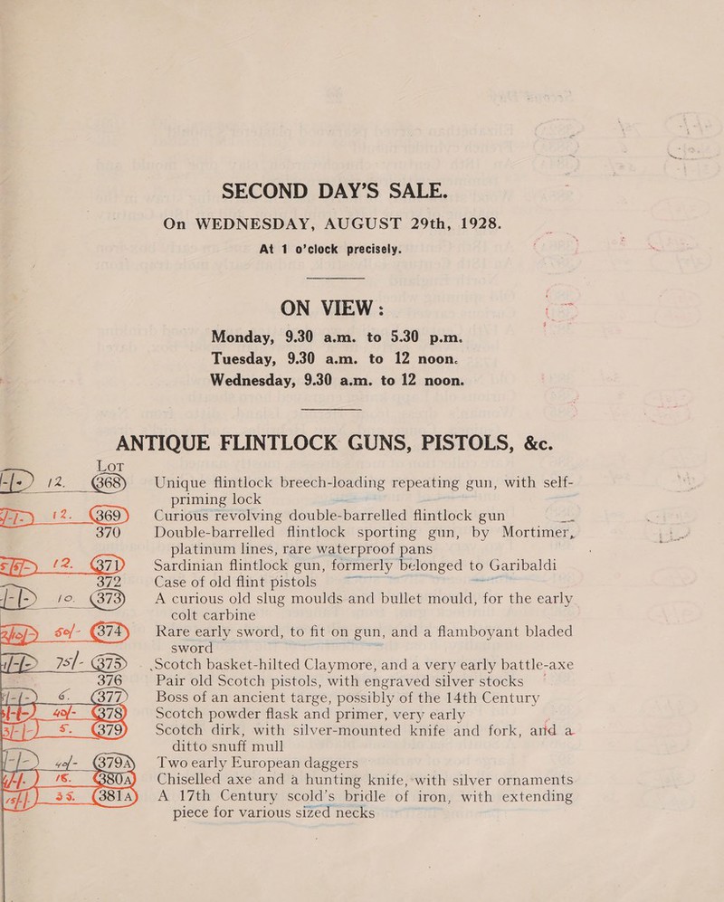 SECOND DAY’S SALE. On WEDNESDAY, AUGUST 29th, 1928. At 1 o’clock precisely. ON VIEW: (as Monday, 9.30 a.m. to 5.30 p.m. Tuesday, 9.30 a.m. to 12 noon. Wednesday, 9.30 a.m. to 12 noon.  eae) 12. ‘sp ee = (2.  Unique flintlock breech- ges repeating gun, with self- priming lock Curious revolving doubles pried flintlock gun | Double-barrelled flintlock sporting gun, by Mortimer, platinum lines, rare waterproof pans Sardinian flintlock gun, formerly belonged to Garibaldi Case of old flint pistols Brat A curious old slug moulds and bullet mould, for the early. colt carbine Rare early sword, to fit on gun, and a flamboyant bladed sword Pair old Scotch pistols, with engraved silver stocks Boss of an ancient targe, possibly of the 14th Century Scotch powder flask and primer, very early Scotch dirk, with silver-mounted knife and fork, arid a ditto snuff mull Two early European daggers © Chiselled axe and a hunting knife, with silver ornaments A 17th Century scold’s bridle of iron, with extending nezpa