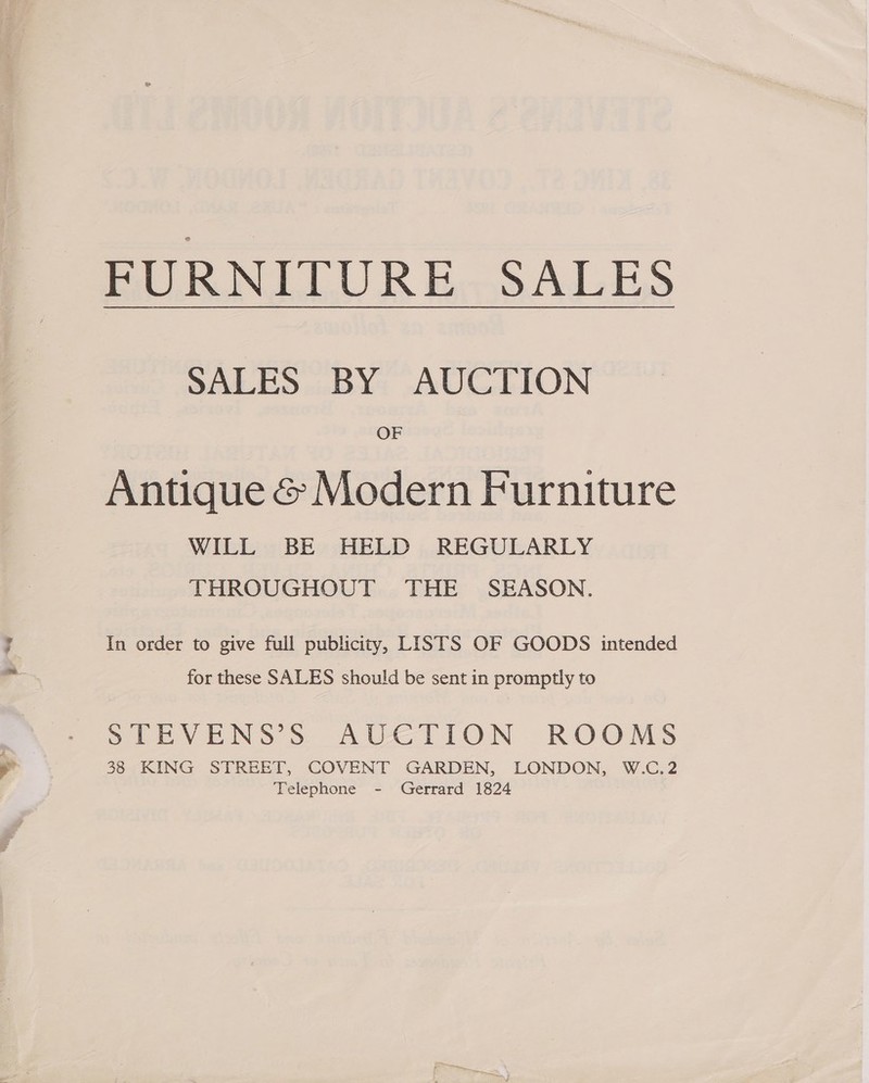 way SALES BY AUCTION OF Antique &amp; Modern Furniture WILL BE HELD REGULARLY THROUGHOUT THE SEASON. In order to give full publicity, LISTS OF GOODS intended for these SALES should be sent in promptly to STEVENS’S AUCTION ROOMS 38 KING STREET, COVENT GARDEN, LONDON, W.C.2 Telephone - Gerrard 1824