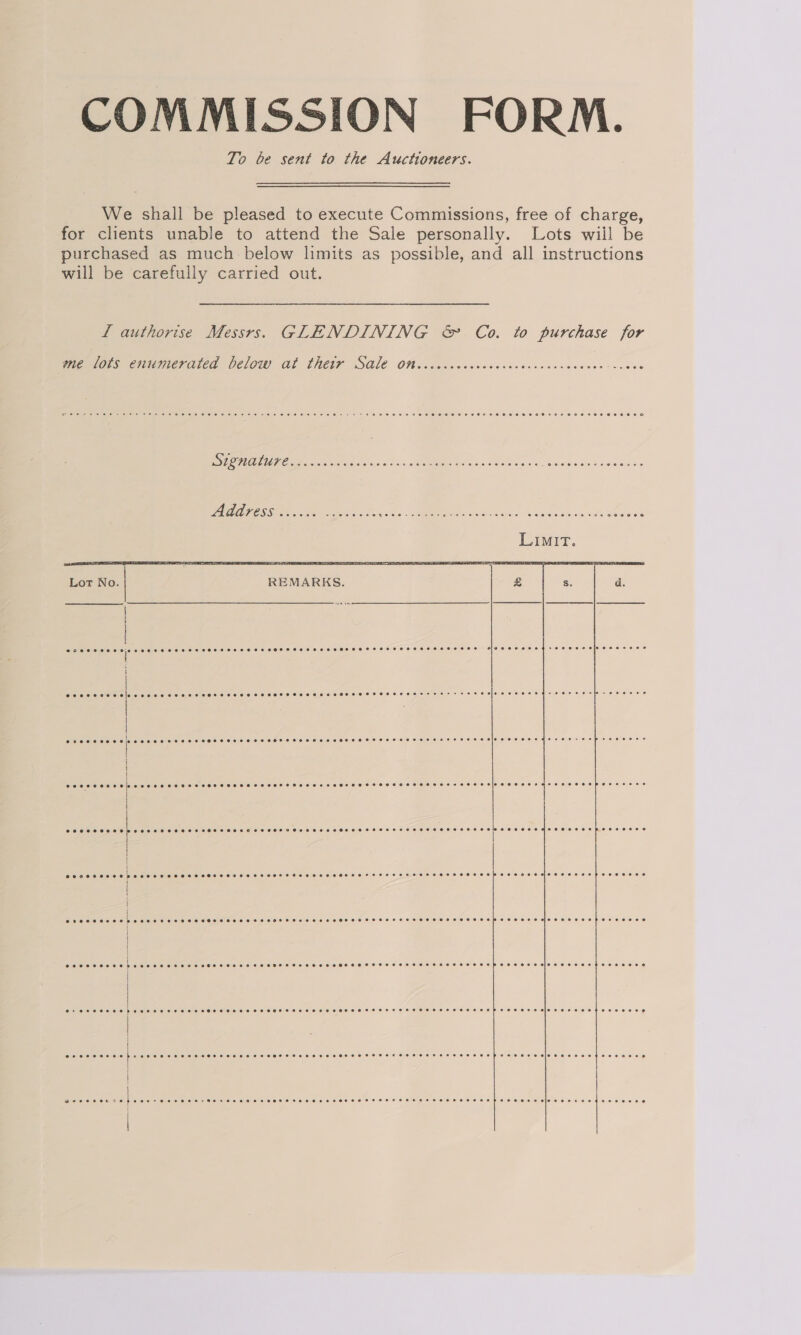 COMMISSION FORM. To be sent to the Auctioneers. We shall be pleased to execute Commissions, free of charge, for clients unable to attend the Sale personally. Lots wiil be purchased as much below limits as possible, and all instructions will be carefully carried out. Lf authorise Messrs. GLENDINING &amp; Co. to purchase for      Melos enumerated Celow Ab ThetF SALE Off cccccecesesecvesssccssesecce-ccove BAO en ose sivihis «SIE ae se satsle'oe +s ReeeH ose ante PALE POSS iced oe ke ee 1 ak MeN ON a Lot No. REMARKS. 25 Ss. d. | i @ceaeooeeaeds a pee ee ce ee ee eie@eeeeeve s@eeeevceifeeaesnec eo ine cenndec hese 2) ee eee eee nee @eceeoesecdsd [usaeestetaiatate vcr slcreic lollelonalcielareletereietelieleneionelersieleiereieore els slelnlsjevevere)sieleieleletslieierels oeeoe+seoe eeoeeeene | | cee eceeee cee cece eee cee neces resect eee enn esse ssessoessesesvecccecescrsanccesesberccace | | | | eoreeeee0 , CeO oS OOO HS SHORH OHH SHS SHR HESETOHOLOS SOT ESSSHEHHEEHEHHHHHOHOHOEHPEEEOE OHO SHEE EHP EOE EELS | | seesoeee @eevevneenereeoereeoeeevee0e0eeoeeeeeeeeee eee Feet eewoeeeeeoeeeseeeopeereeeed | | @eeeeoeoeev e082 pe ee eee recs ser rere ss ceses eres eeeersersesessesersesreceens e@eeeeoeveceseeneoee eo @ eeeeo0ee2e8 er eeveceeoee eee Eee epeeersecolosereceoesooeeosee | Sek Se beseeeseeeeensceeececeeretcnensuanenseeerececeseesersesbeceeredueeeeeetereeesy | ee ere... 4 seer dhe ee si nic EAs ca vendandces Benes ax Peele vey ler #Veiicids ies sale ls :