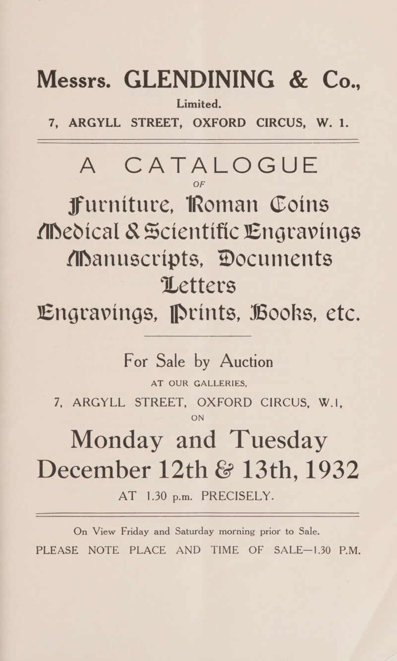 Messrs. GLENDINING &amp; Co., Limited. 7, ARGYLL STREET, OXFORD CIRCUS, W. 1.  A CATALOGUE Furniture, Roman Coins fiedical &amp; Scientific Lngravings Manuscripts, Documents Letters Lngravings, Prints, Books, etc.  For Sale by Auction AT OUR GALLERIES, 7, ARGYLL STREET, OXFORD CIRCUS, W.1, ON Monday and Tuesday December 12th &amp; 13th, 1932 Al 1.30-p.m. PRECISELY. On View Friday and Saturday morning prior to Sale.