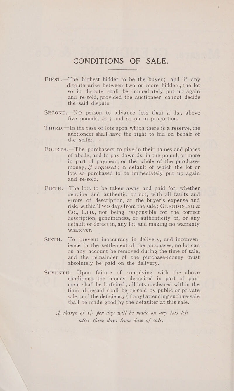 CONDITIONS OF SALE. FirsT.—The highest bidder to be the buyer; and if any dispute arise between two or more bidders, the Jot so in dispute shall be immediately put up again and re-sold, provided the auctioneer cannot decide the said dispute. SECOND.—NO person to advance less than a ls., above five pounds, 5s.; and so on in proportion. THIRD.—In the case of lots upon which there is a reserve, the auctioneer shall have the right to bid on behalf of the seller. FOURTH.—The purchasers to give in their names and places of abode, and to pay down 5s. in the pound, or more in part of payment, or the whole of the purchase- money, 7f required; in default of which the lot or lots so purchased to be immediately put up again and re-sold. FIFTH.—The lots to be taken away and paid for, whether genuine and authentic or not, with all faults and ecrors of description, at the buyer’s expense and risk, within Two days from the sale; GLENDINING &amp; Co., LTD., not being responsible for the correct description, genuineness, or authenticity of, or any default or defect in, any lot, and making no warranty whatever. SIXTH.—To prevent inaccuracy in delivery, and inconven- ience in the settlement of the purchases, no lot can on any account be removed during the time of sale, and the remainder of the purchase-money must absolutely be paid on the delivery. SEVENTH.—Upon failure of complying with the above conditions, the money deposited in part of pay- ment shall be forfeited ; all lots uncleared within the time aforesaid shall be re-sold by public or private sale, and the deficiency (if any) attending such re-sale shall be made good by the defaulter at this sale. A charge of 1/- per day will be made on any lots left after three days from date of sale.