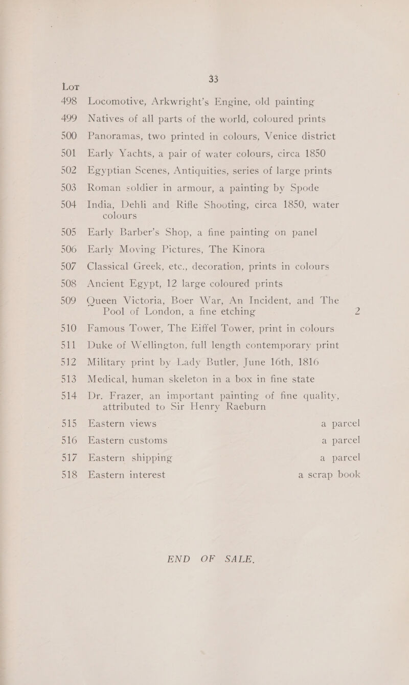 Locomotive, Arkwright’s Engine, old painting Natives of all parts of the world, coloured prints Panoramas, two printed in colours, Venice district Early Yachts, a pair of water colours, circa 1850 Egyptian Scenes, Antiquities, series of large prints Roman soldier in armour, a painting by Spode India, Dehli and Rifle Shooting, circa 1850, water colours Early Barber’s Shop, a fine painting on panel Early Moving Pictures, The Kinora Classical Greek, etc., decoration, prints in colours Ancient Egypt, 12 large coloured prints Queen Wictoria, Boer Wargo Incident,.and The Pool of London, a fine etching Famous Tower, The Eiffel Tower, print in colours Duke of Wellington, full length contemporary print Military print by Lady Butler, June 16th, 1816 Medical, human. skeleton im a “box in fine state De--Frazer, an important pamimeo of time quality, attributed to-sir Henry Raeburn Eastern views a parcel Eastern customs ) a parcel Eastern shipping a. parcel Hastetn mterest a scrap book END OF CSALE.