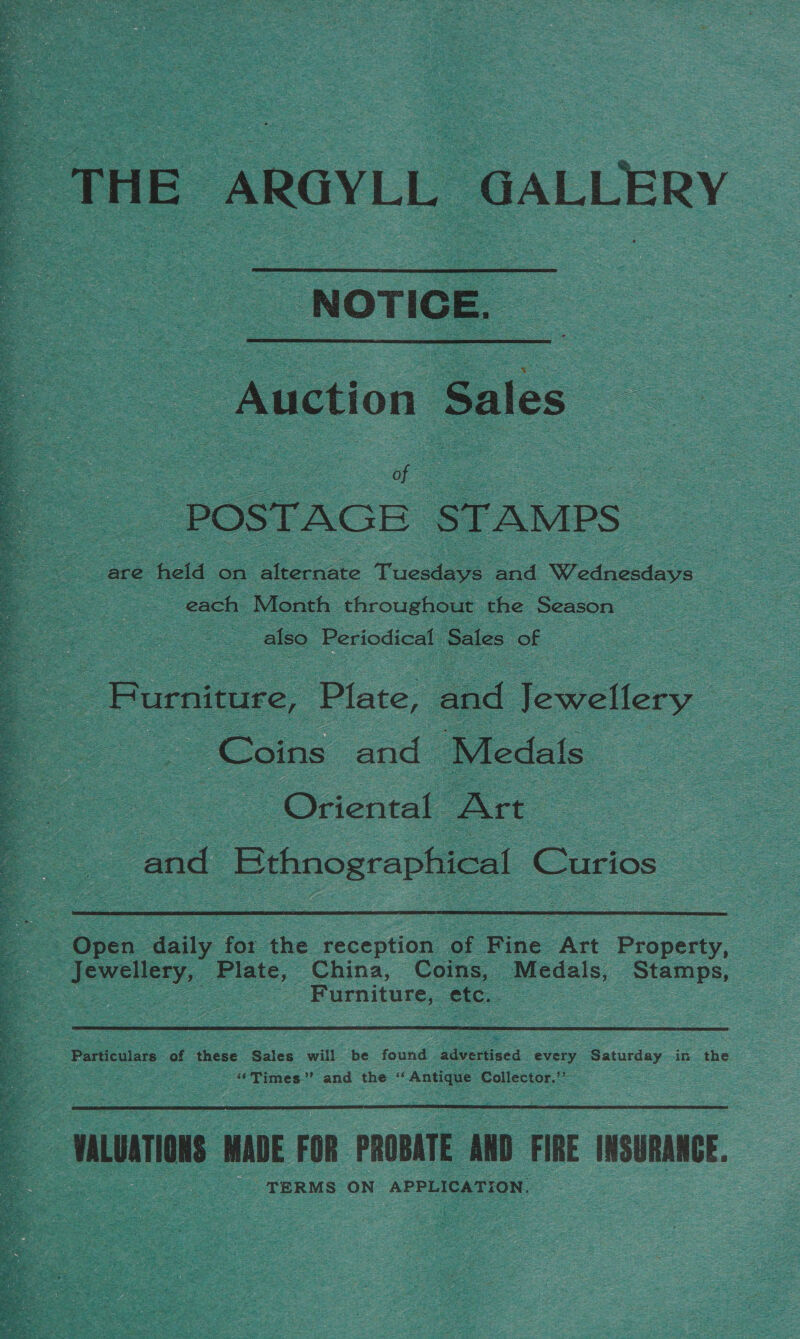  _ THE ARGYLL GALLERY NOTICE. ~ Auction Sales _ POSTAGE STAMPS_ ce held on alternate Tuesdays ind Wednesdays : each Month throughout the ‘Season : = also. Periodical Sales of 2: Furniture, Plate, and Jewellery Coins and Medals _ = Oriental Art and : | Bthnographical | Curios  Jewellery, gee China, Coins, Medals, Stamps, | - Furniture, etc.. Particulars of these Sales will be found advertised every Saturday in the ‘‘Times”’ and the ANE Collector.”  : - mLuaTioNS MADE FOR PROBATE AND FIRE INSURANCE. TERMS ON APPLICATION.