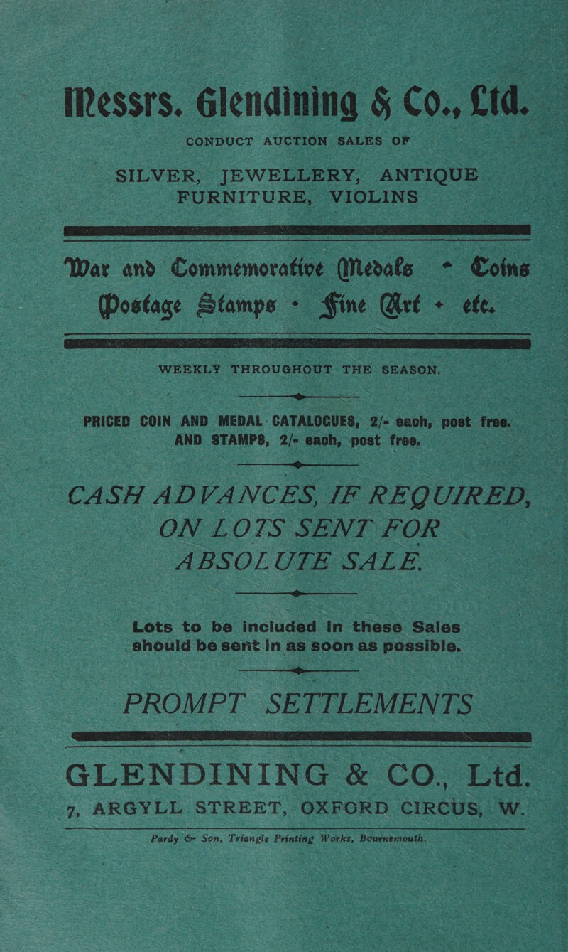 Messrs. Glendining § CO, ct L CONDUCT AUCTION SALES OF  — War and Commemorative Merate -- - Coins Ka | — are _Sine Kae - tte : a  WEEKLY THROUGHOUT THE SEASON. ee  PRICED COIN AND MEDAL. CATALOCUES, a bach, post: free. - oes AND ) STAMPS, 2/- each, post free, ee  he CA SH ADVANCES, IF REQ UIRED, - ON LOTS SENT FOR ABSOLUTE SALE.  Lots to be moluded In these Sales — anould be sent. in as soon as possible.   GLENDINING &amp; CO, Ltd. 7, ARGYLL STREET, OXFORD circus, wo ee Pardy &amp; Son, Tria ngle Printing Works, Bourne mouth.