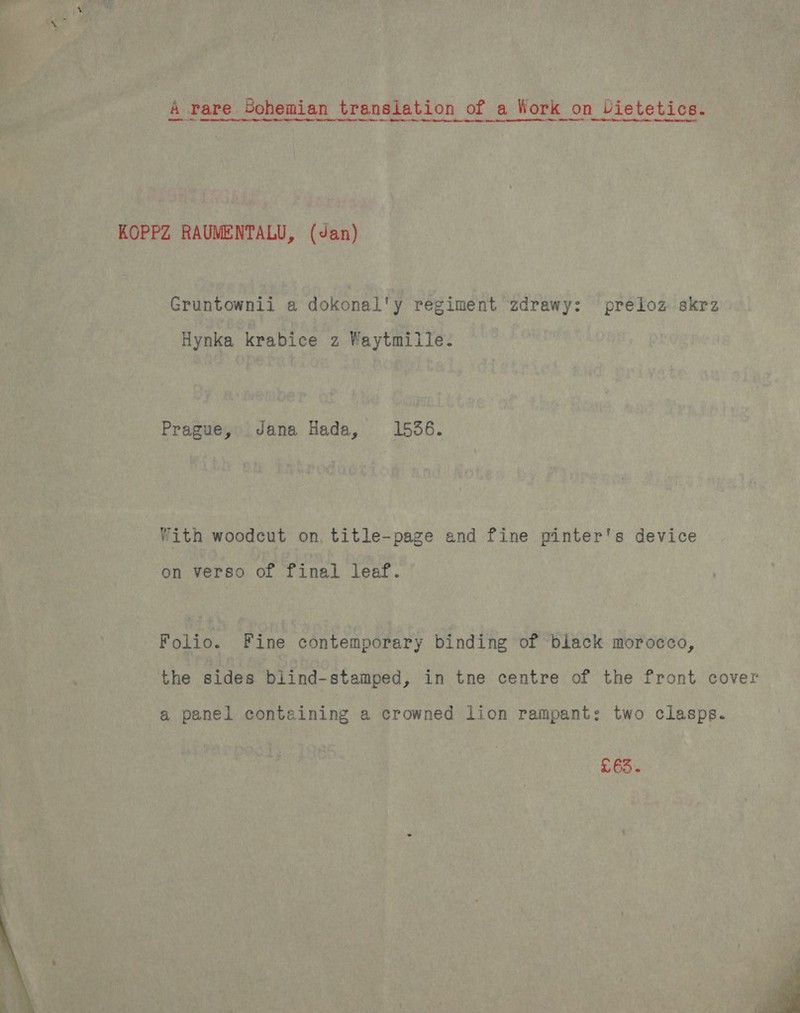 A rare Bohemian translation of a Work on Dietetics. KOPPZ RAUMENTALU, (Jan) Gruntownii a dokonal'y regiment zdrawy: preloz skrz Hynka krabice z Waytmille. Prague, Jana Hada, 1536. With woodcut on, title-page and fine pinter's device on verso of final leaf. Folio. Fine contemporary binding of black morocco, the sides blind-stamped, in tne centre of the front cover a panel containing a crowned lion rampant: two clasps. £63.  