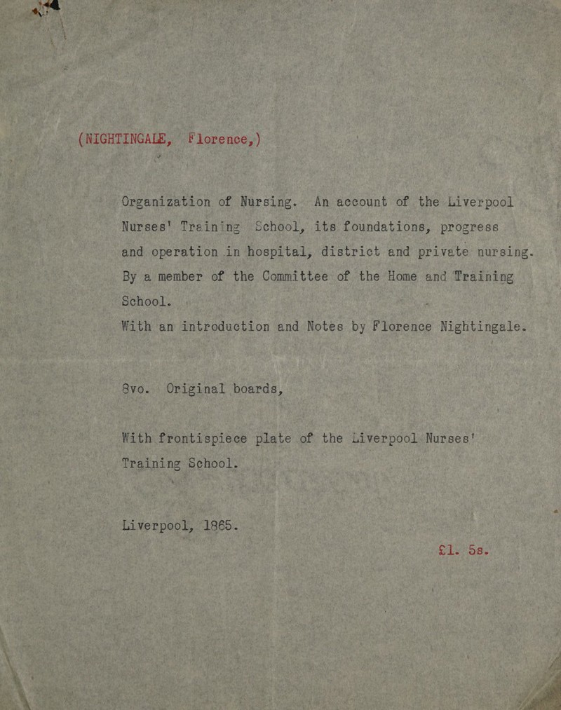 ma Organization of Nursing. An account of the Liverpool Nurses’ Training School, its foundations, progress and operation in hospital, district and private nursing. By a member of the Committee of the Home and Training School. With an introduction and Notes by Florence Nightingale. 8vo. Original boards, With frontispiece plate of the Liverpool. Nurses' Training School. Liverpool, 1865. | ag Re 