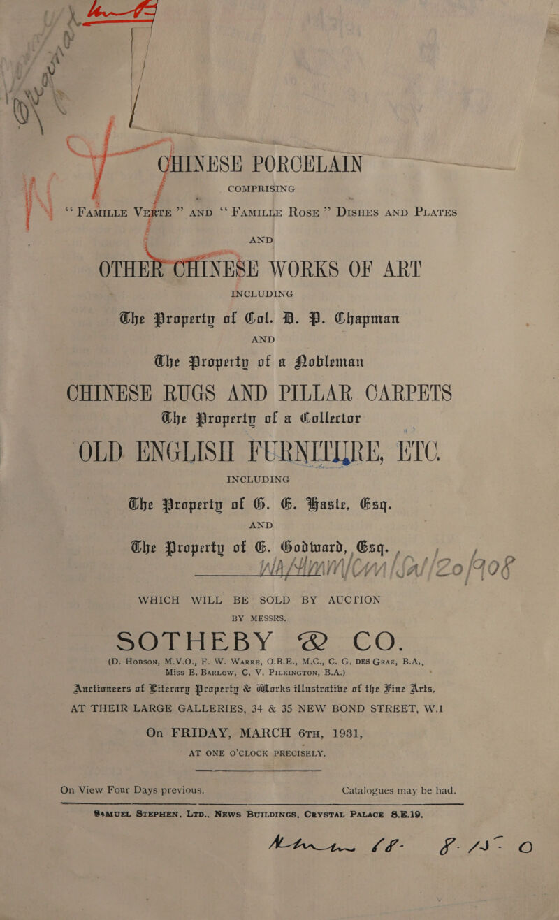 aq c | a) “giutnesn PORCELAIN —_ —— COMPRISING ‘* FAMILLE Ross ”’ DIsHES AND PLATES ‘* FAMILLE VERTE cae AND # OTHER CHES WORKS OF ART Ghe Property of Gol. D. P. Chapman aint OTT Wy ee AND Ghe Property of a Nobleman CHINESE RUGS AND PILLAR CARPETS Ghe Property of a Wollector OLD ENGLISH FURNITYRE, ETC Ghe Property of G. E. Haste, Esq Che Property of G ~ SOE pen seca:   WHICH WILL BE SOLD BY AUCTION BY MESSRS. Seo Y oO. CO: Miss E. Bartow, C. V. PILKineGTOoN, B.A.) On FRIDAY, MARCH 6ru, 1931 AT ONE O’CLOCK PRECISELY