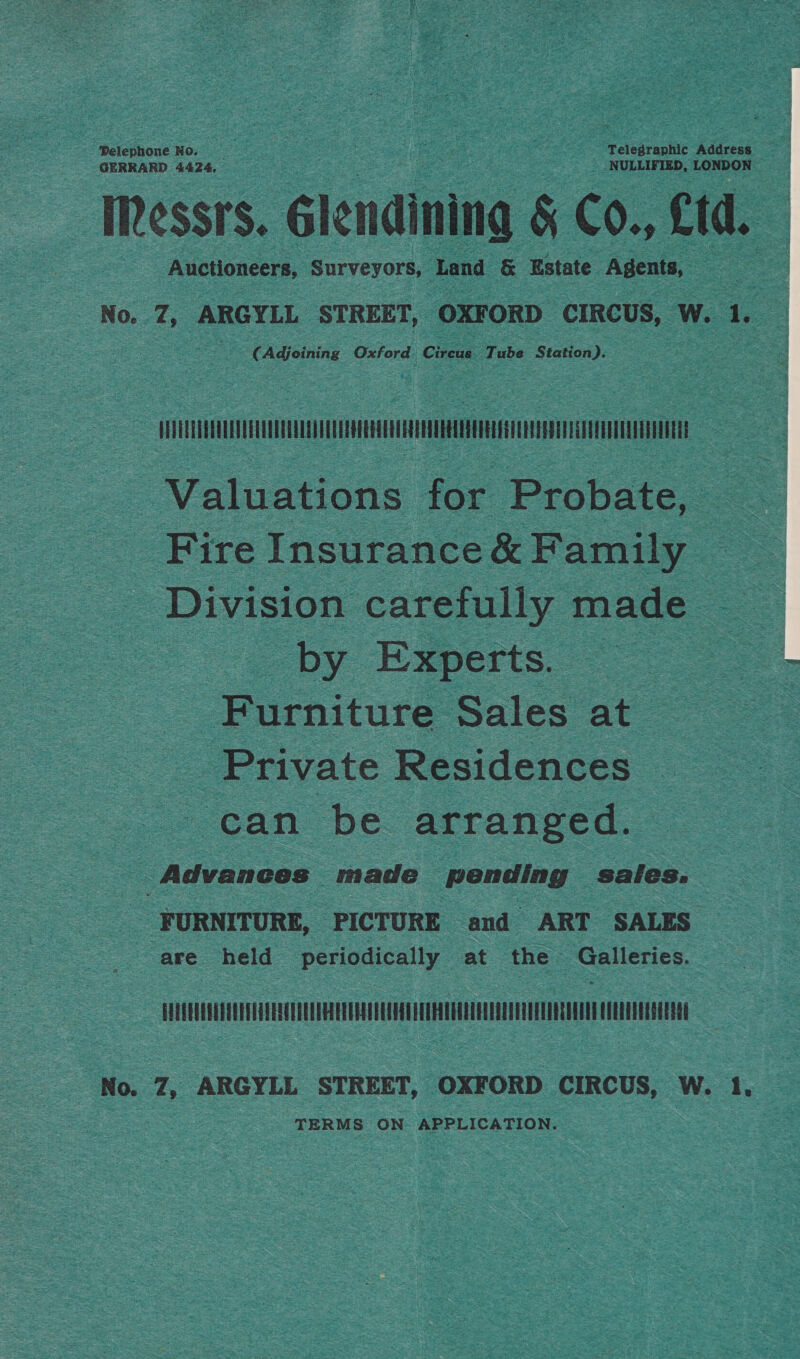 Pelephone No. ee ; Telegraphic Address GERRARD 4424. NULLIFIED, LONDON Messrs. glendining § Co., Cd. Auctioneers, Surveyors, Land &amp; Estate Agents, No. 4; ARGYLL STREET, ‘OXFORD CIRCUS, Ww. 1 ay (Adjoining Oxford. Cicus Tube Station). sain immacennnie ttt mmngiee Valuations for Probate, Fire Insurance &amp; Family Division carelully made by Experts. : Furniture sales at Private Residences can be arranged. : Advances made pending saies. FURNITURE, PICTURE and ART SALES are held peuncically at the ee nce cE No. 7, ARGYLL STREET, OXFORD CIRCUS, W. 1. TERMS ON APPLICATION.