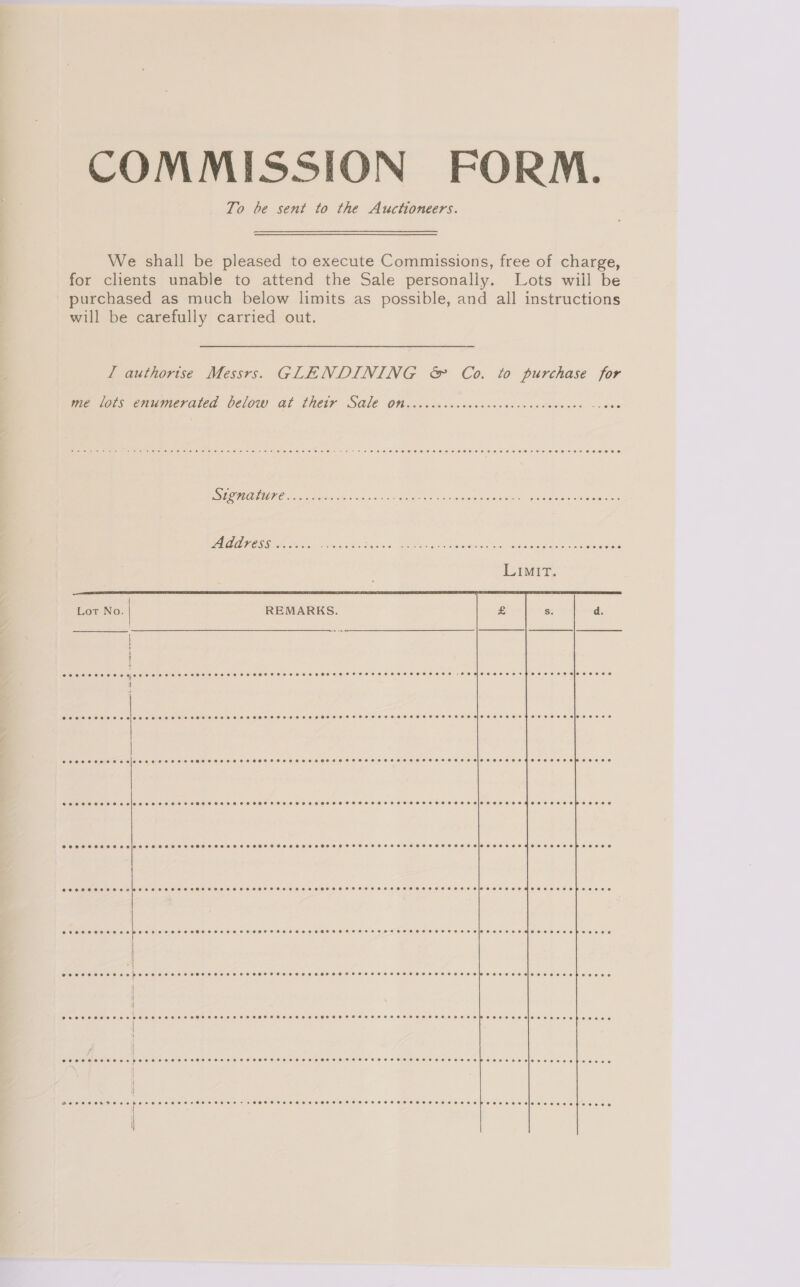 COMMISSION FORM. To be sent to the Auctioneers. We shall be pleased to execute Commissions, free of charge, for clients unable to attend the Sale personally. Lots wiil be purchased as much below limits as possible, and all instructions will be carefully carried out. I authorise Messrs. GLENDINING &amp; Co. to purchase for me lots enumerated below at their Sale on eececeecec ore oeeeree bese eer eeosveee ~+- 8 0e yee ee ee ee we eee Oe eo EOE DOO EEO HOE HH HHH HE Roo OHHOHOHSHE SSS SO SOHEHHO SE DESO HEHEHE SOOBH EF OOHEOE Signature see reer ere ee eee res oversee ror eserves e ors PHC OFT+TOoHL OS Address eceorese ++ ee eo eco ee ee +e ter ores OHeres ce Coe FCE SECO HEE OC EEOS Lot No. REMARKS.  COO SCOOHHO See TEoHESSHTHSSHSCHSHEHS OHO SHTEHHHSOHSSSEHHEHOHHSHSEHTSHHOHHEHESCHSHSHSEHHEBSE HSL FETE HOHOHFHSFC LESH CIOL SeO  CROCS COLE SESE HH SHH HSHHOH HSH H SHH EHO HHS EHO HHOLCHEHSTHT OHH TO HHH BOT EH OOF OOH EEE EE eMeESeeerebeosere Creer seer ees enee = + FOF Stee aensereeFeFeeeeeseCeseroreroeoPoeseeseloreerecetesoves 