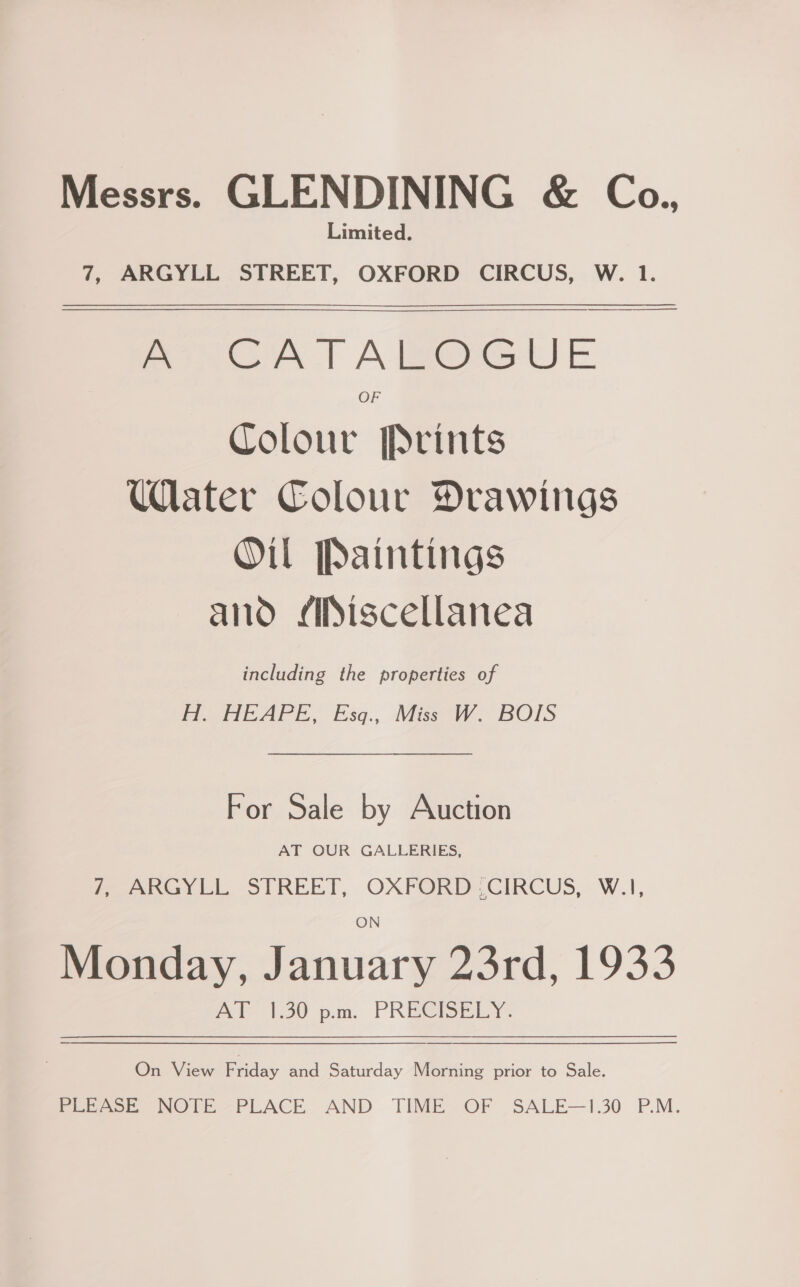 Messrs. GLENDINING &amp; Co., Limited. 7, ARGYLL STREET, OXFORD CIRCUS, W. 1. Pon GA T AB@euUE OF Colour Prints Ulater Colour Drawings Oil Paintings ano Miscellanea including the properties of Ho HEAPE, Esq., Mes W. BOTS For Sale by Auction AT OUR GALLERIES, ARGYLL STREET, OXPORD,CIRCUS, -W.1, Monday, January 23rd, 1933 A I-38 p.m. PRECISELY: On View Pacey and Saturday Morning prior to Sale. PLEASE NOTE PLACE AND TIME OF SALE—1.30 P.M.