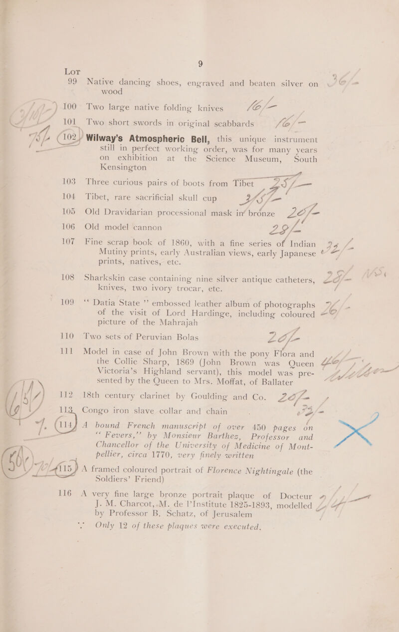 re 9 Lot 99 Native dancing shoes, engraved and beaten silver on wood é o~ . . o £ vA . £ &lt;i) 100° Two large native folding knives /O/— | 7] UL ~ 101 Two short swords in original scabbards /é/— _ —™ a te Of} i)... , ; 74 (1024 Wilway’s Atmospheric Bell, this unique instrument / a2 —— still in perfect working order, was for many years on exhibition at the Science Museum, South Kensington ie . a mmm &gt; i ce ; 103 Three curious pairs of boots from Tibet Z3,—- sie A 104 Tibet, rare sacrificial skull cup YS /— , 105 Old Dravidarian processional mask in‘ bronze 2e/- é 106 Old model cannon 29L 107 Fine scrap book of 1860, with a fine series of Indian Mutiny prints, early Australian views, early Japanese ° prints, natives, etc. 108 Sharkskin case containing nine silver antique catheters, knives, two ivory trocar, etc. 109 ** Datia State ’’ embossed leather album of photographs picture of the Mahrajah 110 Two sets of Peruvian Bolas Lof- 111 Model in case of John Brown with the pony Flora and Victoria’s Highland servant), this model was pre- sented by the Queen to Mrs. Moffat, of Ballater - 18th century clarinet by Goulding and Co. ZA fom, %) | A bound French manuscript of over 450 pages on “ Fevers,’’ by Monsieur Barthez, Professor and Chancellor of the University of Medicine of Mont- pellier, circa 1770, very finely written A framed coloured portrait of Florence Nightingale (the Soldiers’ Friend)  J. M. Charcot,,.M. de 1I’Institute 1825-1893, modelled y by Professor B. Schatz, of Jerusalem