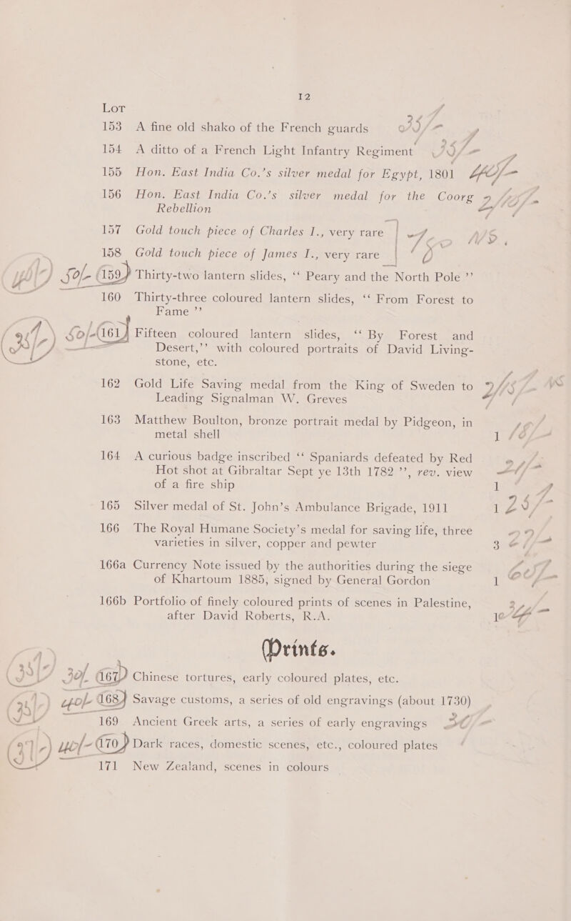 160 Thirty-three coloured lantern slides, ‘“ From Forest. to Fame ”’ / ¢ A \ |G) Fifteen coloured lantern Pains, ‘“ By Forest and ( 33, OI Desert,’’ with coloured portraits of David Living- a stone, etc. 162 Gold Life Saving medal from the King of Sweden to 7/3 Leading Signalman W. Greves if en, 163 Matthew Boulton, bronze portrait medal by Pidgeon, in metal shell 1 47¢ 164 A curious badge inscribed ‘‘ Spaniards defeated by Red » pfs Hot shot at Gibraltar Sept ye 13th 1782, rev. view ——-¥ of a fire ship 1 Cd 74 fa 165 Silver medal of St. John’s Ambulance Brigade, 1911 1Zy, 166 The Royal Humane Society’s medal for saving life, three ” varieties in silver, copper and pewter 3 ¢ - 166a Currency Note issued by the authorities during the siege oe of Khartoum 1885, signed by General Gordon: it %y 166b Portfolio of finely coloured prints of scenes in Palestine, Sy fe after David Roberts, R.A. je-ey7 (Prints. 24 &gt; ./ Jv IY. dey) Chinese tortures, early coloured plates, etc. ne pol 168) Savage customs, a series of old engravings (about ria Woy 169 Ancient Greek arts, a series of early engravings &gt;¢ c} 7 1D ? 153 A fine old shako of the French guards OV / , 1d vy 154 A ditto of a French Light Infantry Regiment. JIA 156 Hon. East India Co.’s silver medal for the Coorg 2? Rebellion ae 157 Gold touch piece of Charles I., very rare oe MS 158 Gold touch piece of od is svery tare / d ) Sof (159 Thirty-two lantern slides, ‘‘ Peary and the North Pole ”’ a 171 New Zealand, scenes in colours