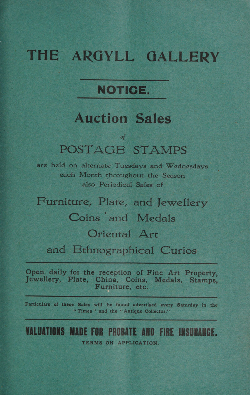 4 =e ORAL    NOTICE. _ = oon a ue | — “POSTAGE ‘STAMP s are ‘eld on alternate Tusa: ad Sy canesiate: ao each Month throughout the Season | also Periodical Sales. of Furniture, ‘Plate, and Jewellery Coins | and | Medals : - Oriental - Art :  end Bthnographical Coc  Open. daily for the yecection” of ins Art Bionerty, anata &amp; da China, Coins, Medals, Stamps, : Furniture, etc. — oe   ~MALUATIONS MADE FOR PROBATE ano FIRE INSURANCE, : . TERMS ON APPLICATION,