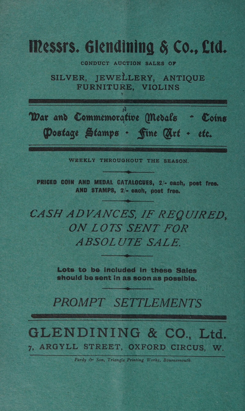 Messrs. Giendining § Co. cid. ‘ervan pewelaeaee ANTIQUE FURNITURE, VIOLINS   War and Commemorative erate aS Coins He | | sais ral Sk ° Cee Qt ¢ Co   PRICED COIN AND MEDAL CATALOGUES, 2/= pach. post free. a - AND en 2/= each, post free. | |  CASH ADVANCES, IF REQUIRED, | ON LOTS SENT FOR ABSOLUTE SALE.  Lots to be included in these Sales _ should be sent in as soon as possible.   GLENDINING &amp; CO, Ltd. — 7, ARGYLL STREET, OXFORD CIRCUS, W. Pardy &amp;» Son, Triangle Printing Works, Bournemouth.