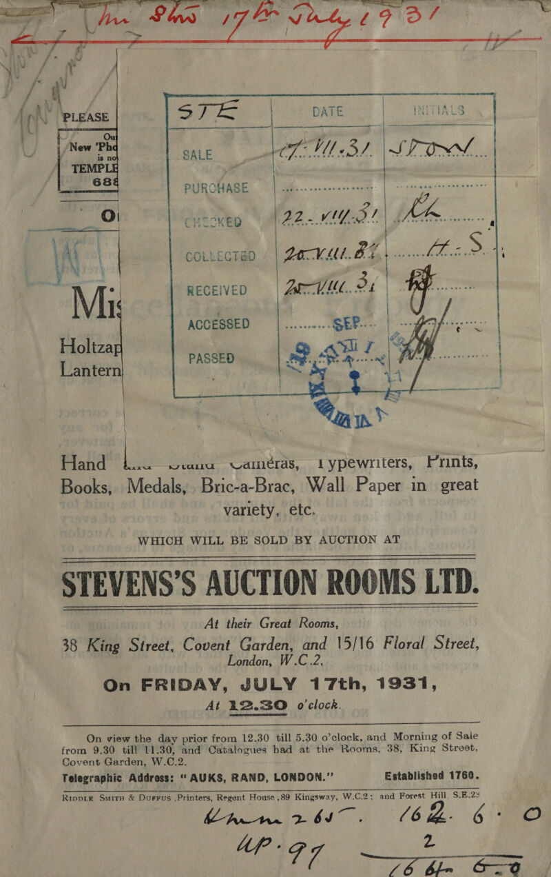     sj SALE CML BL \ STON. PURCHASE ree. ENR hae CHIOKED | ES          —— . . .    RECEIVED  ACCESSED PASSED Hand ee wuu cameras, 1 ypewriters, Prints, Books, Medals, Bric-a-Brac, Wall Paper in great variety, etc. WHICH WILL BE SOLD BY AUCTION AT STEVENS’S AUCTION ROOMS LTD. At their Great Rooms, 38 King Street, Covent Garden, and 15/16 Floral Street, London, W.C.2, On FRIDAY, JULY 17th, 1931, At 12.30 o'clock.      On view the day prior from 12.30 till 5.30 o’clock, and Morning of Sale from 9.30 till 11.30, and Catalogues had at the Rooms, 38, King Street, Covent Garden, W.C.2. Telegraphic Address: ‘‘AUKS, RAND, LONDON.” Established 1760. Rippie Smirs &amp; Durrus ,Printers, Regent House ,89 Kingsway, W.C.2: and Forest Hill, S.E.23  Lip - 2 CN gee ay Tame =