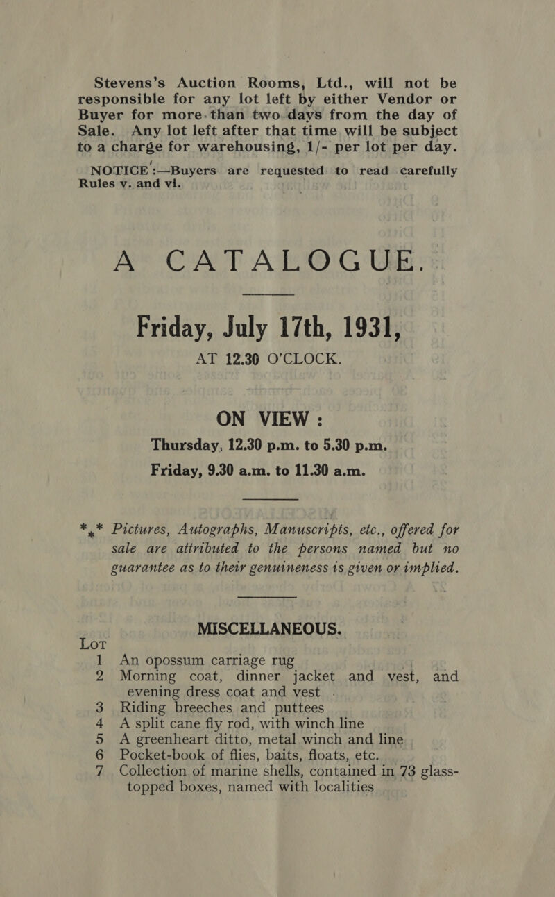 Stevens’s Auction Rooms, Ltd., will not be responsible for any lot left by either Vendor or Buyer for more-than two.days from the day of Sale. Any lot left after that time will be subject to a charge for warehousing, 1/- per lot per day. NOTICE :—Buyers are requested to read carefully Rules v. and vi. A CATALOGUE. Friday, July 17th, 1931, AT 12.30 O'CLOCK. ON VIEW : Thursday, 12.30 p.m. to 5.30 p.m. Friday, 9.30 a.m. to 11.30 a.m. ** Pictures, Autographs, M anuscripts, etc., offered for sale are attributed to the persons named but no guarantee as to their genuineness 1s given or implied. MISCELLANEOUS. Lot An opossum carriage rug qj Morning coat, dinner jacket and vest, and evening dress coat and vest . Riding breeches and puttees A split cane fly rod, with winch line A greenheart ditto, metal winch and line | Pocket-book of flies, baits, floats, etc. Collection of marine shells, contained in 73 glass- topped boxes, named with localities | NI OD U1 &amp; GO Nr