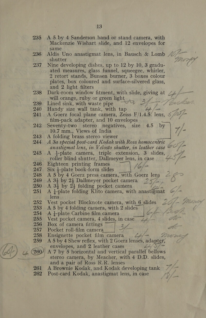 247 248 249 250 yanY | 2952 253 254 255 256 ‘257 258 259 13 A 5 by 4 Sanderson hand or stand camera, with Mackenzie Wishart slide, and 12 envelopes for same shutter Nine developing dishes, up to 12 by 10, 3 gradu- ated measures, glass funnel, squeegee, whirler, 2 retort stands, Bunsen burner, 3 boxes colour plates, box coloured and surface-silvered glass, and 2 light filters Dark-room window fitment, with slide, giving at will orange, ruby or green light . Lined sink, with waste pipe NU etn Handy size wall tank, with tap “s ay A Goerz focal plane camera, Zeiss F/1.4.5: lens, film-pack adapter, and 10 envelopes 10.7 mm., Views of India A folding brass stereo viewer A 3a special post-card Kodak with Ross homocentric — A 4-plate camera, triple extension, 3. slides, roller blind shutter, Dallmeyer lens, in case Eighteen printing frames ~~ Six 4-plate book-form slides A 5 by 4 Goerz press. camera, with Goerz lens 34 by 24 Dallmeyer pocket camera ZS, a 34 by 24 folding pocket camera 1-plate folding Klito camera, with annatietaet S thy =e Vest pocket Blocknote camera, with 6 slides A 5 by 4 folding camera, with 2 slides} — A }-plate Carbine film camera Gf Vest pocket camera, 4 slides, in case Box of camera fittings tf Pocket roll-film camera} 7-7 y Ensignette pocket film camera Loaf A 5 by 4 Shew reflex, with 2 Goerz lenses, adapter, envelopes, and 2 leather cases wf  261 262 stereo camera, by Meacher, with 4 D.D. slides, and a pair of Ross R.R. lenses A Brownie Kodak, and Kodak developing tank Post-card Kodak, anastigmat lens, in case