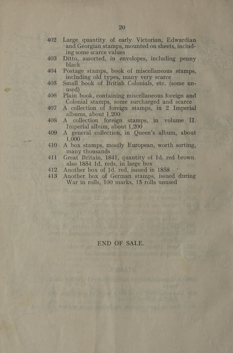 403 404 405 406 407 408 409 410 411 412 413 20 Large quantity of early Victorian, Edwardian and Georgian stamps, mounted on sheets, includ- ing some scarce values Ditto, assorted, in envelopes, including penny black Postage stamps, book of miscellaneous stamps, including old types, many very scarce Small book of British Colonials, etc. (some un- used) Plain book, containing miscellaneous foreign and Colonial stamps, some surcharged and scarce A collection of foreign stamps, in 2 Imperial albums, about 1,200 A collection foreign stamps, in volume, II. Imperial album, about 1,200 A general collection, in Queen’s.album, about 1,000 . A box stamps, mostly European, worth sorting, many thousands | Great Britain, 1841, quantity of 1d. red brown, also 1854 1d. reds, in large box Another box of Id. red, issued in 1858 Another box of German stamps, issued during War in rolls, 100 marks, 15 rolls unused END OF SALE.