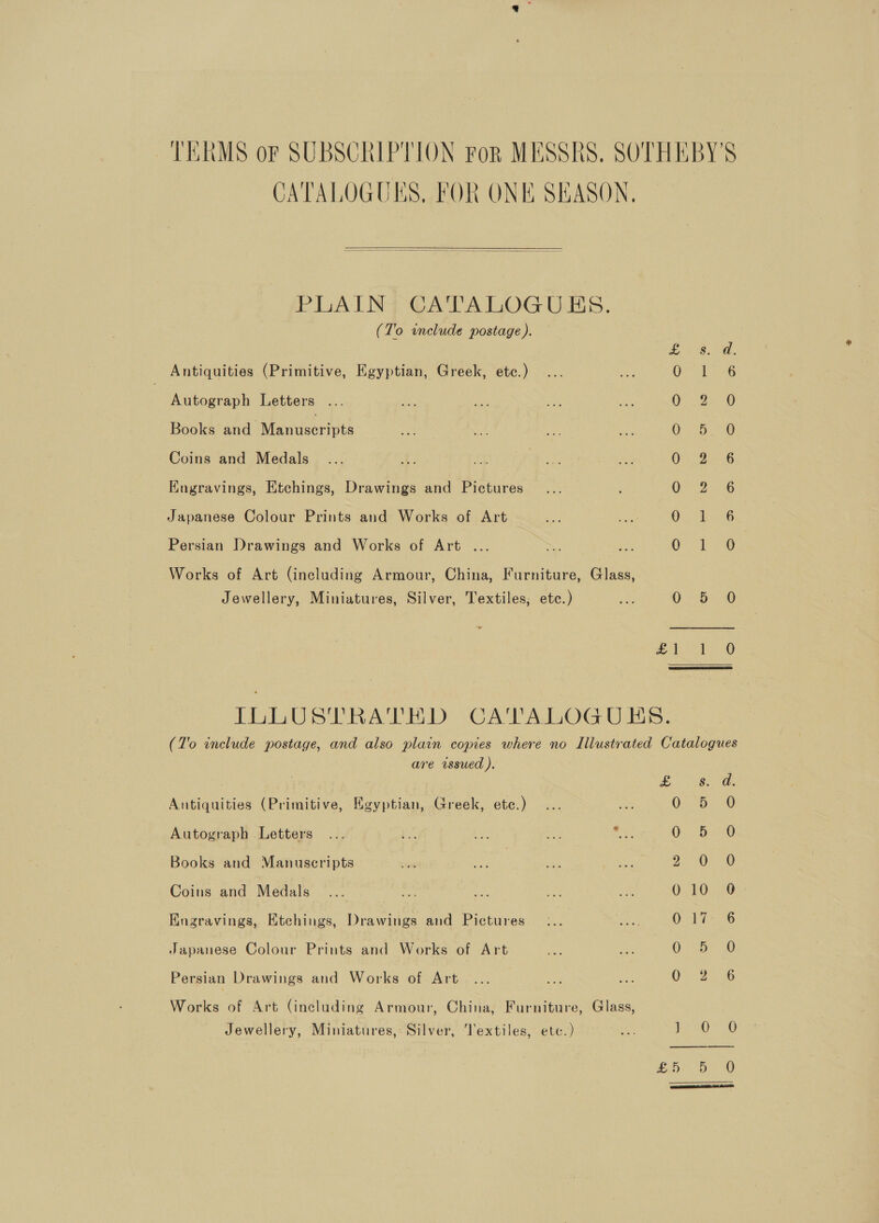 TERMS or SUBSCRIPTION Por MESSRS. SOTHEBY'S CATALOGUES, FOR ONE SEASON,  PLAIN] CATALOGUES. (To include postage ). Ae es Antiquities (Primitive, Egyptian, Greek, etc.) (Cee eae Autograph Letters OP Ba @ Books and Mamuseriute Oe 6 eae 6) Coins and Medals OL eG Engravings, Etchings, Drawings and Pictures OOo 6 Japanese Colour Prints and Works of Art amen Persian Drawings and Works of Art ... OF 730 Works of Art (including Armour, China, Furniture, Glass, Jewellery, Miniatures, Silver, Textiles; etc.) 0: DO Af) ILLUSTRATED CATALOGUES. (To include postage, and also plain copies where no Illustrated Catalogues are wssued ). £ os. a. Antiquities (Primitive, Egyptian, Greek, ete.) 0-5-6 Autograph Letters : 0 5 0 Books and Manuscripts 2 O26 Coins and Medals _.... ee fe el wf Ov Oe: Engravings, Etchings, Drawings and Pictures OG Japanese Colour Prints and Works of Art Ay ve O° 0 Persian Drawings and Works of Art OF 25, © Works of Art (including Armour, China, Furniture, Glass, Jewellery, Miniatures, Silver, Textiles, etc.) na oe eae So Dr 