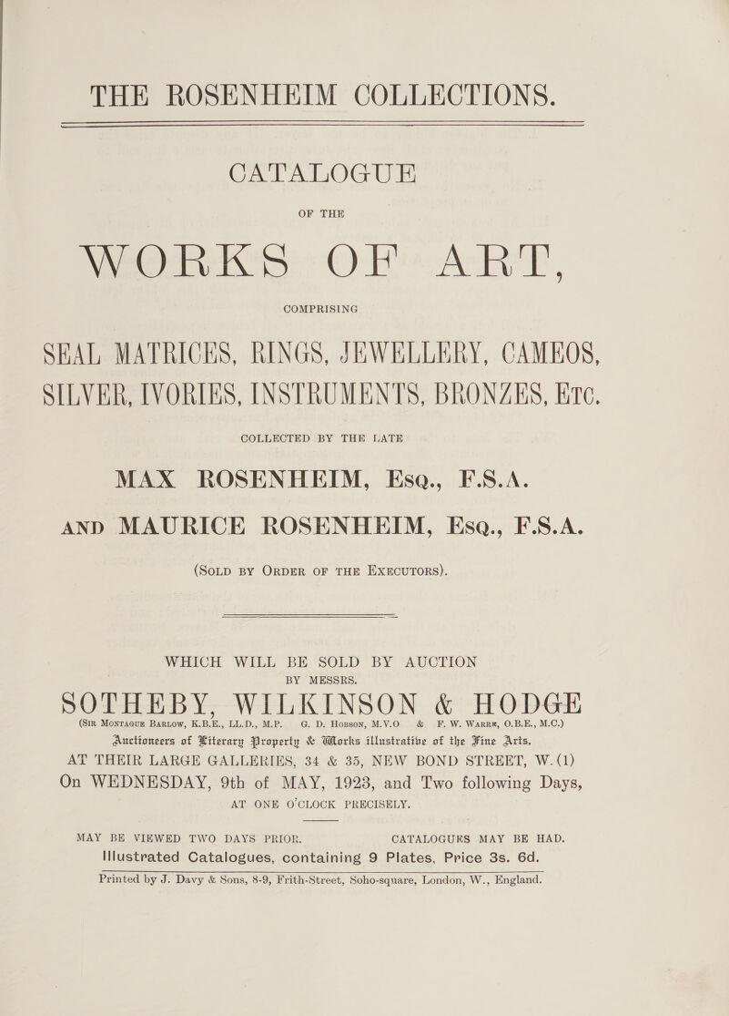 Cea LOG Um OF THE WORKS OF ART, COMPRISING SEAL MATRICES, RINGS, JEWELLERY, CAMEOS, SILVER, IVORIES, INSTRUMENTS, BRONAES, Ere, COLLECTED BY THE LATE MAX ROSENHEIM, KEsa., F.S.A. AND MAURICE ROSENHEIM, Esa., F.S.A. (SOLD BY ORDER OF THE EXECUTORS). WHICH WILL BE SOLD BY AUCTION BY MESSRS. SOTHEBY, WILKINSON &amp; HODGE (Sir Montague Bartow, K.B.E., LL.D., M.P. G. D. Hopson, M.V.O &amp; FE. W. Warrr, O.B.E., M.C.) Auctioneers of Literary Property &amp; Works illustrative of the Fine Arts. AT THEIR LARGE GALLERIES, 34 &amp; 35, NEW BOND STREET, W. (1) On WEDNESDAY, 9th of MAY, 1923, and Two following Days, AT ONE O'CLOCK PRECISELY.  MAY BE VIEWED TWO DAYS PRIOR. CATALOGURS MAY BE HAD. Illustrated Catalogues, containing 9 Plates, Price 3s. 6d. Printed by J. Davy &amp; Sons, 8-9, Frith-Street, Soho-square, London, W., England.