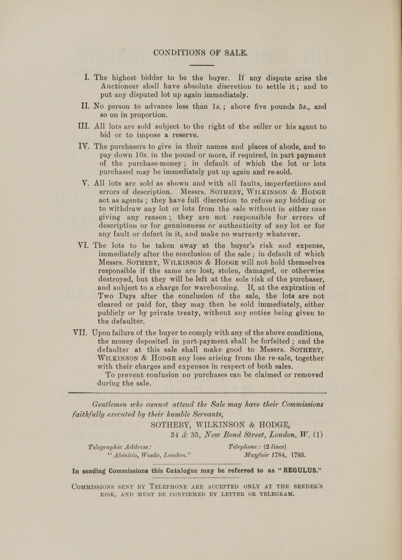  I. The highest bidder to be the buyer. If any dispute arise the Auctioneer shal] have absolute discretion to settle it; and to put any disputed lot up again immediately. II. No person to advance less than 1s.; above five pounds 5s., and SO on in proportion. ITI. All lots are sold subject to the right of the seller or his agent to bid or to impose a reserve. IV. The purchasers to give in their names and places of abode, and to pay down 10s. in the pound or more, if required, in part payment of the purchase-money ; in default of which the lot or lots purchased may be immediately put up again and re-sold. V. All lots are sold as shown and with all faults, imperfections and errors of description. Messrs. SOTHEBY, WILKINSON &amp; HODGE act as agents ; they have full discretion to refuse any bidding or to withdraw any lot or lots from the sale without in either case giving any reason; they are not responsible for errors of description or for genuineness or authenticity of any lot or for any fault or defect in it, and make no warranty whatever. VI. The lots to be taken away at the buyer’s risk and expense, immediately after the conclusion of the sale; in default of which Messrs. SOTHEBY, WILKINSON &amp; HonpGe will not hold themselves responsible if the same are lost, stolen, damaged, or otherwise destroyed, but they will be left at the sole risk of the purchaser, and subject to a charge for warehousing. If, at the expiration of Two Days after the conclusion of the sale, the lots are not cleared or paid for, they may then be sold immediately, either publicly or by private treaty, without any notice being given to the defaulter. VII. Upon failure of the buyer to comply with any of the above conditions, the money deposited in part-payment shall be forfeited ; and the defaulter at this sale shall make good to Messrs. SOTHEBY, WILKINSON &amp; HonbGE any loss arising from the re-sale, together with their charges and expenses in respect of both sales. To prevent confusion no purchases can be claimed or removed during the sale. Gentlemen who cannot attend the Sale may have their Commissions faithfully executed by their humble Servants, SOTHEBY, WILKINSON &amp; HODGE, 34 &amp; 35, New Bond Street, London, W. (1) Telegraphic Address : Telephone : (2 lines) “* Abinitio, Wesdo, London.” Mayfair 1784, 1785.  In sending Commissions this Catalogue may be referred to as ‘“ REGULUS.” CoMMISSIONS SENT BY TELEPHONE ARE ACCEPTED ONLY AT THE SENDER’S RISK, AND MUST BE CONFIRMED BY LETTER OR TELEGRAM.