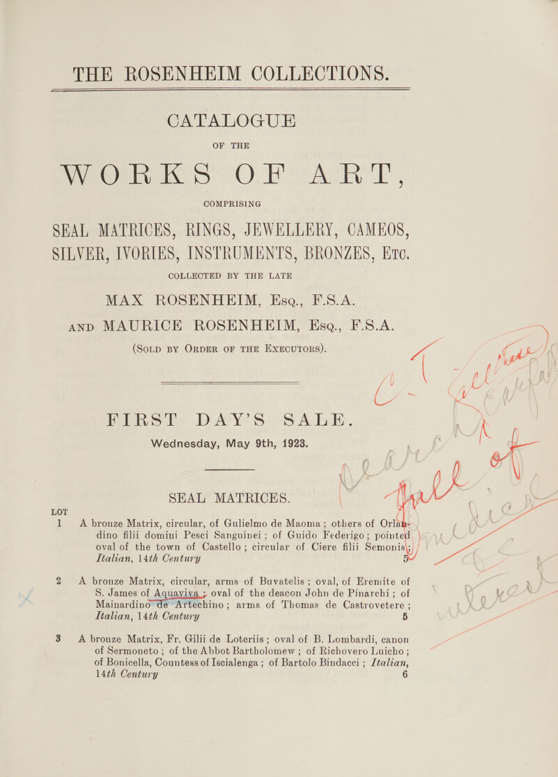  CATALOGUE OF THE Peers OD AL , COMPRISING SEAL MATRICES, RINGS, JEWELLERY, CAMEOS, SILVER, IVORLES, INSTRUMENTS, BRONZES, Ere, COLLECTED BY THE LATE MAX ROSENHEIM, Ese, F.S.A. AND MAURICE ROSENHEIM, Hsa., F.S.A.  FIRST DAY’S SALE, Wednesday, May 9th, 1923. SEAL MATRICES. een Le LOT 1 A bronze Matrix, circular, of Gulielmo de Maoma; others of Orla - Italian, 14th Century 2 <A bronze Matrix, circular, arms of Buvatelis ; oval, of Eremite of S. James of Aquaviva ; oval of the deacon John de Pinarchi; of Mainardino de Artechino; arms of Thomas de Castrovetere ; Itahan, 14th Century 5  3. A bronze Matrix, Fr. Gilii de Loteriis; oval of B. Lombardi, canon of Sermoneto ; of the Abbot Bartholomew ; of Richovero Luicho ; of Bonicella, Countess of Iscialenga ; of Bartolo Bindacci ; [talian, 6 14th Century  ae g ‘ t a. 7 Fi a ; k “ yer: a“ 5 .) ~~ ‘ 2 ; hy F A a