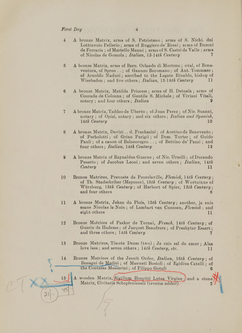 4 A bronze Matrix, arms of S. Petristeno; arms of S. Nichi. dni Lottinvoio Pellario; arms of Ruggiero de’ Rossi; arms of Buzoni de Ferraria ; of Martello Manni; arms ofS. Castride Valle ; arms of Nicolas de Gomola ; Ltalian, 13-14th Century i 5 A bronze Matrix, arms of Bern. Orlando di Morteno; oval, of Bona- ventura, of Spren..; of Ganuzo Boromano; of Ant. Tommaso ; of Arnoldo Naduci; ascribed to the Legate Rinaldo, bishop of Wiesbaden ; and five others; Jéalian, 13-14th Century tf 6 <A bronze Matrix, Matilda Prioress; arms of H. Detuela; arms of Conrade de Colonna; of Gentile S. Michele ; of Viviani Vitali, notary ; and four others ; /talian 9 7 Abronze Matrix, Taddeode Uberto; of Juan Perez; of Nic. Suanni, notary ; of Opizi, notary; and six others; Jtalian and Spanish, 14th Century 10 8 A bronze Matrix, Davizi..d. Frachasini; of Aretinode Benevento ; of Pecholotti; of Grino Parigii; of Dom. Turter; of Guido Pauli; of a canon of Balneoregen ..; of Bettino de’ Pazzi; and four others; Jtalian, 14th Century 13 9 A bronze Matrix of Raynaldus Guarne; of Nic. Urselli; of Durando Penerio; of Jacobus Leoni; and seven others; Jtalian, 14th Century 11 10 Bronze Matrices, Prevoste de Peurelaville, Flemish,14th Century ; of Th. Stadschriber (Mayence), 15th Century ; of Wortuinus of Wiirzburg, 13th Century; of Herbort of Spier, 13th Century ; and four others 8 11. A bronze Matrix, Jehan du Plois, 15th Century; another, je suis seaus Nicolas le Nain; of Lambart van Cuensen, Vemish ; and eight others 1) 12 Bronze Matrices of Pasker de Turnai, French, 14th Century; of Guerin de Hademe ; of Jacquet Beaufrere ; of Presbyter Essart ; and three others; 14¢h Century 13 Bronze Matrices, Timete Deum (two) ; Je suis sel de amur; Alas love less; and seven others ; 14th Century, ete. i c 14 Bronze Matrices of the Jesuit Order, Italian, 16th Century; of ) Bonagni de Medici ; of Manueti Bostoli; of Egidius Catelli; of : e Contessa Messerini; of Filippo Gotuli 6     ‘land a stone a 2 