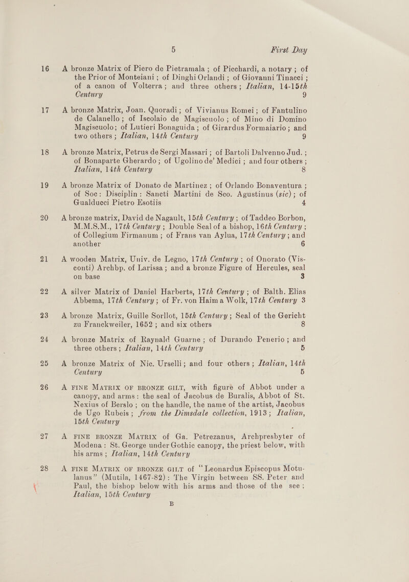 16 17 18 19 21 22 23 24 26 27 28 5 First Day A bronze Matrix of Piero de Pietramala ; of Picchardi, a notary ; of the Prior of Monteiani ; of Dinghi Orlandi ; of Giovanni Tinacci ; of a canon of Volterra; and three others; Italian, 14-15th Century 9 A bronze Matrix, Joan. Quoradi; of Vivianus Romei; of Fantulino de Calanello; of Iscolaio de Magiscuolo ; of Mino di Domino Magiscuolo; of Lutieri Bonaguida; of Girardus Formaiario; and two others ; Ltalian, 14th Century 9 A bronze Matrix, Petrus deSergi Massari; of Bartoli Dalvenno Jud. ; of Bonaparte Gherardo ; of Ugolinode’ Medici ; and four others ; Italian, 14th Century 8 A bronze Matrix of Donato de Martinez ; of Orlando Bonaventura ; of Soc: Disciplin: Sancti Martini de Sco. Agustinus (sic); of Gualducci Pietro Esotiis A bronze matrix, David de Nagault, 15¢h Century ; of Taddeo Borbon, M.M.S.M., 17th Century ; Double Seal of a bishop, 16¢h Century ; of Collegium Firmanum ; of Frans van Aylua, 17th Century ; and another 6 A wooden Matrix, Univ. de Legno, 17th Century ; of Onorato (Vis- conti) Archbp. of Larissa; and a bronze Figure of Hercules, seal on base 3 A silver Matrix of Daniel Harberts, 17th Century ; of Balth. Elias Abbema, 17th Century; of Fr. von Haima Wolk, 17th Century 3 A bronze Matrix, Guille Sorllot, 15th Century; Seal of the Gericht zu Franckweiler, 1652 ; and six others 8 A bronze Matrix of Raynald Guarne; of Durando Penerio; and three others; Jtalian, 14th Century 5 A bronze Matrix of Nic. Urselli; and four others; Jtalian, 14th Century 5 A FINE MATRIX OF BRONZE GILT, with figure of Abbot under a canopy, and arms: the seal of Jacobus de Buralis, Abbot of St. Nexius of Berslo ; on the handle, the name of the artist, Jacobus de Ugo Rubeis; jrom the Dimsdale collection, 1913; Italian, 15th Ceatury A FINE BRONZE Matrix of Ga. Petrezanus, Archpresbyter of Modena: St. George under Gothic canopy, the priest below, with his arms; /talian, 14th Century A FINE MATRIX OF BRONZE GILT of “ Leonardus Episcopus Motu- lanus” (Mutila, 1467-82): The Virgin between SS. Peter and Paul, the bishop below with his arms and those of the see; Itahan, 15th Century B