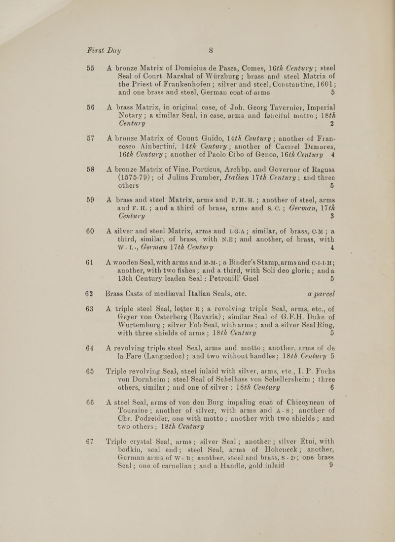 DD 56 57 58 59 60 61 62 63 64 65 66 67 A bronze Matrix of Domicius de Pasca, Comes, 16th Century; steel Seal of Court Marshal of Wiirzburg; brass and steel Matrix of the Priest of Frankenhofen ; silver and steel, Constantine, 1601; and one brass and steel, German coat-of-arms 5 A brass Matrix, in original case, of Joh. Georg Tavernier; Imperial Notary ; a similar Seal, in case, arms and fanciful motto; 18th Century 2 A bronze Matrix of Count Guido, 14th Century; another of Fran- cesco Ainbertini, 14¢h Century; another of Caerrel Demares, 16th Century ; another of Paolo Cibo of Genoa, 16th Century 4 A bronze Matrix of Vince. Porticus, Archbp. and Governor of Ragusa (1575-79); of Julius Framber, Jtalian 17th Century; and three others 5 A brass and steel Matrix, arms and P. H.H.; another of steel, arms and F.H.; and a third of brass, arms and S.c.; German, 17th Century 3 A silver and steel Matrix, arms and 1.G-A; similar, of brass, C.-M; a third, similar, of brass, with N.E; and another, of brass, with w-.L-, German 17th Century 4 A wooden Seal, with arms and M.M.; a Binder’s Stamp, arms and C.1.1-H; another, with two fishes; and a third, with Soli deo gloria; anda 13th Century leaden Seal: Petronill’ Gnel 5 Brass Casts of medieval Italian Seals, ete. a parcel A triple steel Seal, letter R ; a revolving triple Seal, arms, etc., of Geyer von Osterberg (Bavaria); similar Seal of G.F.H. Duke of Wurtemburg ; silver Fob Seal, with arms; and a silver Seal Ring, with three shields of arms; 18th Century 5 A revolving triple steel Seal, arms and motto; another, arms of de la Fare (Languedoc) ; and two without handles; 18th Century 5 Triple revolving Seal, steel inlaid with silver, arms, ete., I. P. Fuchs von Dornheim ; steel Seal of Schelhass von Schellersheim ; three others, similar; and one of silver; 18¢h Century 6 A steel Seal, arms of von den Burg impaling coat of Chicoyneau of Touraine ; another of silver, with arms and A-.S; another of Chr. Podreider, one with motto; another with two shields ; and two others; 18¢h Century Triple crystal Seal, arms; silver Seal; another; silver Etui, with bodkin, seal end; steel Seal, arms of Hoheneck; another, German arms of W- 3B; another, steel and brass, S.D; one brass Seal; one of carnelian; and a Handle, gold inlaid 9