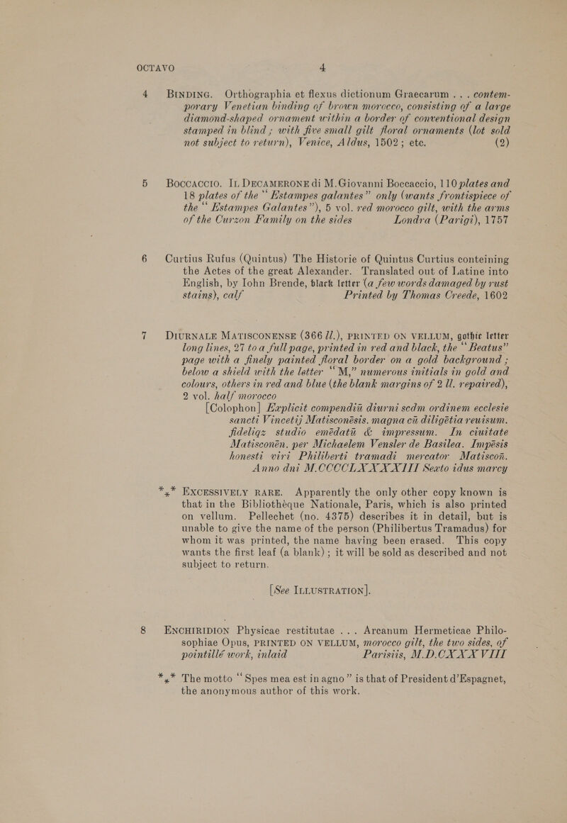 4 BtnpdineG. Orthographia et flexus dictionum Graecarum .. . contem- porary Venetian binding of brown morceco, consisting of a large diamond-shaped ornament within a border of conventional design stamped in blind ; with five small gilt floral ornaments (lot sold not subject to return), Venice, Aldus, 1502; ete. (2) 5 Boccaccio. I, DECAMERONEdIi M.Giovanni Boccaccio, 110 plates and 18 plates of the ‘‘ Estampes galantes” only (wants frontispiece of the “‘ Estampes Galantes”), 5 vol. red morocco gilt, with the arms of the Curzon Family on the sides Londra (Parigt), 1757 6 Curtius Rufus (Quintus) The Historie of Quintus Curtius conteining the Actes of the great Alexander. Translated out of Latine into English, by Iohn Brende, tlack letter (a few words damaged by rust stains), calf Printed by Thomas Creede, 1602 7 DIuRNALE MATISCONENSE (366 J/.), PRINTED ON VELLUM, gothic letter long lines, 27 toa full page, printed in red and black, the “‘ Beatus” page with a finely painted floral border ona gold background ; below a shield with the letter ““M,” numerous initials in gold and colours, others in red and blue (the blank margins of 2 Ul. repaired), 2 vol. half morocco [Colophon] Laplicit compendia diurni scdm ordinem ecclesie sancti Vincetij Matisconésis. magna ci diligétia reuisum. jfideliqz studio emédatu &amp; impressum. In ciuitate Matisconén. per Michaelem Vensler de Basilea. Impésis honesti viet Philiberti tramadi mercator Matiscon. Anno dni M.CCCCOLX XXXII Sexto tidus marcy *,* EXCESSIVELY RARE. Apparently the only other copy known is that in the Bibliothéque Nationale, Paris, which is also printed on vellum. Pellechet (no. 4375) describes it in detail, but is unable to give the name of the person (Philibertus Tramadus) for whom it was printed, the name having been erased. This copy wants the first leaf (a blank); it will be sold as described and not subject to return. [See ILLUSTRATION]. 8 ENCHIRIDION Physicae restitutae ... Arcanum Hermeticae Philo- sophiae Opus, PRINTED ON VELLUM, morocco gilt, the two sides, of pointillé work, inlaid Parisiis, M.D.CX XX VII *,* The motto ‘‘Spes mea est inagno” is that of President d’Espagnet, the anonymous author of this work.