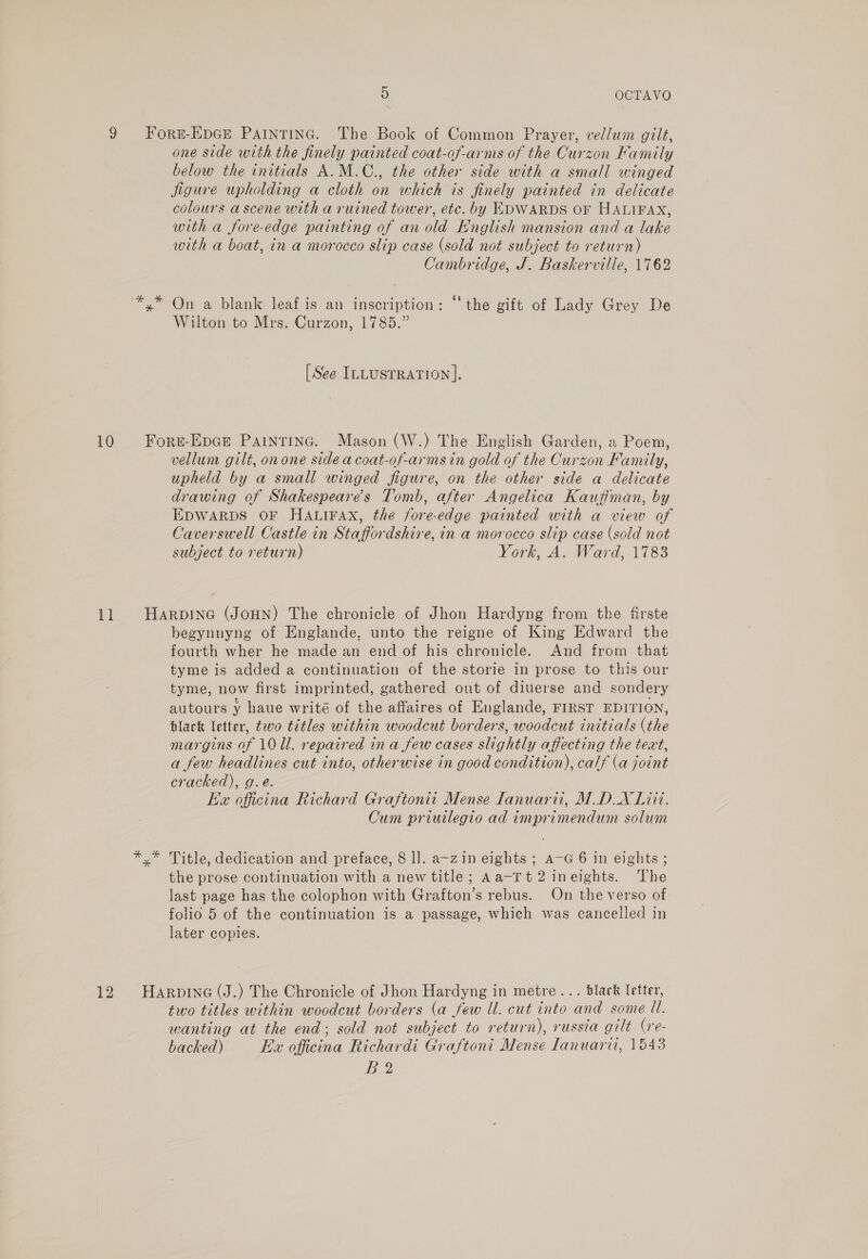 9 Forr-Epce Paintinc. The Book of Common Prayer, vellum gilt, one side with the finely painted coat-of-arms of the Curzon Kamily below the initials A.M.C., the other side with a small winged jigure upholding a cloth on which is finely painted in delicate colours a scene with a ruined tower, etc. by EDWARDS OF HALIFAX, with a fore-edge painting of an old Hnglish mansion and a lake with a boat, in a morocco slip case (sold not subject to return) Cambridge, J. Baskerville, 1762 *,* On a blank leaf is an inscription: “the gift of Lady Grey De Wilton to Mrs. Curzon, 1785.” [See ILLUSTRATION]. 10 Fors-Epge Paintinc. Mason (W.) The English Garden, a Poem, vellum gilt, onone side a coat-of-arms in gold of the Curzon Family, upheld by a small winged figure, on the other side a delicate drawing of Shakespeare’s Tomb, after Angelica Kaufiman, by EDWARDS OF HALIFAX, the fore-edge painted with a view of Caverswell Castle in Staffordshire, in a morocco slip case (sold not subject to return) York, A. Ward, 1783 11 HarpDING (JoHN) The chronicle of Jhon Hardyng from the firste begynnyng of Englande, unto the reigne of King Edward the fourth wher he made an end of his chronicle. And from that tyme is added a continuation of the storie in prose to this our tyme, now first imprinted, gathered out of diuerse and sondery autours y haue writé of the affaires of Englande, FIRST EDITION, black letter, two titles within woodcut borders, woodcut initials (the margins of 10 Ul. repaired in a few cases slightly affecting the teat, a few headlines cut into, otherwise in good condition), calf (a joint cracked), g.e. Ke officina Richard Graftonit Mense lanuarii, MDX Lit. Cum priwlegio ad imprimendum solum *.* Title, dedication and preface, 8 ll. a~zin eights ; a-G 6 in eights ; the prose continuation with a new title; Aa-rt2 ineights. The last page has the colophon with Grafton’s rebus. On the verso of folio 5 of the continuation is a passage, which was cancelled in later copies. 12 Harprine (J.) The Chronicle of Jhon Hardyng in metre... black letter, two titles within woodcut borders (a few ll. cut into and some Ul. wanting at the end; sold not subject to return), russia gilt (re- backed) Ex officina Richardi Graftoni Mense Lanuarii, 1543 B2