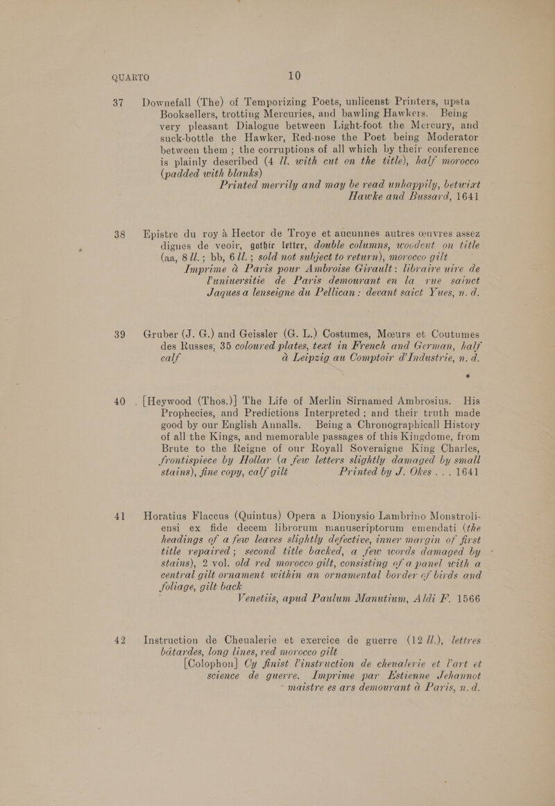 37 38 39 40) 41 Downefall (The) of Temporizing Poets, unlicenst: Printers, upsta Booksellers, trotting Mercuries, and bawling Hawkers. Being very pleasant Dialogue between Light-foot the Mercury, and suck-bottle the Hawker, Red-nose the Poet being Moderator between them ; the corruptions of all which by their conference is plainly described (4 Ul. with cut on the title), half morocco (padded with blanks) Printed merrily and may be read unhappily, betwixt Hawke and Bussard, 1641 Epistre du roy &amp; Hector de Troye et aucunnes autres ceuvres assez dignes de veoir, gothic letter, double columns, woodcut on title (aa, 8ll.; bb, 6Ul.; sold not subject to return), morocco gilt Imprime &amp;@ Paris pour Ambroise Girault: libraire uire de Vuniuersitie de Paris demourant en la vue sainct Jaques a lenseigne du Pellican: devant saict Yues, n. d. Gruber (J. G.) and Geissler (G. L.) Costumes, Meurs et Coutumes des Russes, 35 coloured plates, text in French and German, half calf dj Leipzig au Comptoir a’ Industrie, n. d. @ Prophecies, and Predictions Interpreted ; and their truth made good by our English Aunalls. Being a Chronographicall History of all the Kings, and memorable passages of this Kingdome, from Brute to the Reigne of our Royall Soveraigne King Charles, frontispiece by Hollar (a few letters slightly damaged by small stains), fine copy, calf gilt — Printed by J. Okes. .. 1641 Horatius Flaccus (Quintus) Opera a Dionysio Lambriuo Monstroli- ensi ex fide decem librorum manuscriptorum emendati (the headings of a few leaves slightly defective, inner margin of first title repaired; second title backed, a few words damaged by stains), 2 vol. old red morocco gilt, consisting of a panel with a central gilt ornament. within an ornamental border of birds and Joliage, gilt back Venetis, apud Paulum Manutium, Aldi F. 1566 Instruction de Cheualerie et exercice de guerre (12 U/.), lettres batardes, long lines, red morocco gilt [Colophon] Cy finist Tinstruction de cheualerie et Vart et science de guerre. Lmprime par LHstienne JSehannot maistre es ars demourant ad Paris, n.d.