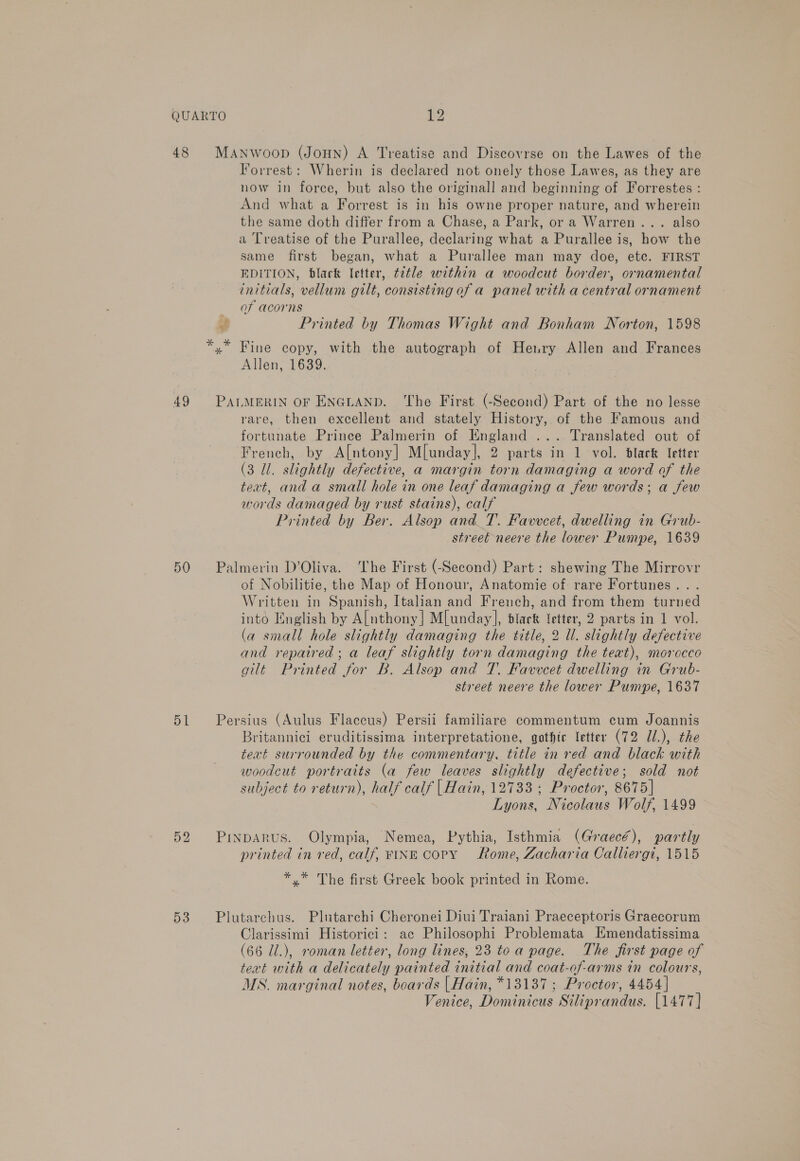 48 49 50 51 52 53 MaNnwoop (Joun) A Treatise and Discovrse on the Lawes of the Forrest: Wherin is declared not onely those Lawes, as they are now in force, but also the originall and beginning of Forrestes : And what a Forrest is in his owne proper nature, and wherein the same doth differ from a Chase, a Park, or a Warren... also a Treatise of the Purallee, declaring what a Purallee is, how the same first began, what a Purallee man may doe, ete. FIRST EDITION, black letter, t2tle within a woodcut border, ornamental initials, vellum gilt, consisting of a panel with a central ornament of acorns f Printed by Thomas Wight and Bonham Norton, 1598 Allen, 1639. PALMERIN OF ENGLAND. ‘The First (-Second) Part of the no lesse rare, then excellent and stately History, of the Famous and fortunate Prince Palmerin of England ... Translated out of French, by A[ntony] M[unday], 2 parts in 1 vol. dlack letter (3 Ul. slightly defective, a margin torn damaging a word of the text, and a small hole in one leaf damaging a few words; a few words damaged by rust stains), calf Printed by Ber, Alsop and T. Favvcet, dwelling in Grub- street neere the lower Pumpe, 1639 Palmerin D’Oliva. ‘he First (-Second) Part: shewing The Mirrovr of Nobilitie, the Map of Honour, Anatomie of rare Fortunes. . Written in Spanish, Italian and French, and from them turned into English by Anthony] Mlunday], black letter, 2 parts in 1 vol. (a small hole slightly damaging the title, 2 Ul. slightly defective and repaired; a leaf slightly torn damaging the text), morocco gilt Printed for B. Alsop and 7. Favvcet dwelling in Grub- street neere the lower Pumpe, 1637 Persius (Aulus Flaccus) Persii familiare commentum cum Joannis Britannici eruditissima interpretatione, gothte letter (72 JUl.), the text surrounded by the commentary, title in red and black with woodcut portraits (a few leaves slightly defective; sold not subject to return), half calf | Hain, 12733; Proctor, 8675] Lyons, Nicolaus Wolf, 1499 Pinparus. Olympia, Nemea, Pythia, Isthmia (Graecé), partly printed in red, calf, FINE Copy Rome, Zacharia Calliergi, 1515 *.* The first Greek book printed in Rome. Plutarchus. Plutarchi Cheronei Diui Traiani Praeceptoris Graecorum Clarissimi Historici: ac Philosophi Problemata Emendatissima (66 Z/.), roman letter, long lines, 23 toa page. The first page of text with a delicately painted initial and coat-of-arms in colours, MS. marginal notes, boards | Hain, *13187 ; Proctor, 4454] Venice, Dominicus Siliprandus. [1477]