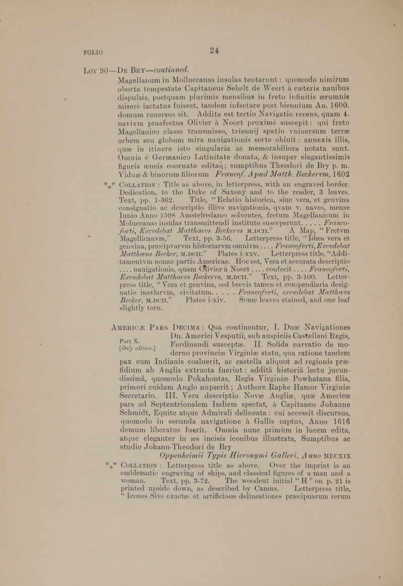 Magellanum in Molluccanas insulas tentarunt: quomodo nimirum oborta tempestate Capitaneus Sebalt de Weert a ceteris nauibus dispulsis, postquam plurimis mensibus in freto infinitis erumnis misere iactatus fuisset, tandem infectare post biennium An. 1600. domum reuersus sit. Addita est tertio Navigatio recens, quam 4. navivm praefectus Olivier &amp; Noort proximeé suscepit: qui freto Magellanico classe transmisso, triennlj spatio vniuersum terre orbem seu globum mira nauigationis sorte obiuit: annexis illis, que in itinere isto singularia ac memorabiliora notata sunt. Omnia @ Germanico Latinitate donata, &amp; insuper elegantissimis fizuris eneis coornate editaq; sumptibus Theodori de Bry p. m. Vidue &amp; binorum filiorum Prances. Apud Matth. Beckervm, 1602 CoLLATIoN: Title as above, in letterpress, with an engraved border. Dedication, to the Duke of Saxony and to the reader, 3 leaves. Text, pp. 1-362. Title, ‘“‘ Relatio historica, siue vera, et genvina consignatio ac descriptio illivs navigationis, qvam v. naves, mense Tunio Anno 1598 Amstelredamo solventes, fretum Magellanicum in Moluccanas insulas transmittendi instituto susceperunt..... Franco- forti, Excvdebat Matthaevs Beckervs M.Dcmz.” A Map, ‘ Fretvm Magellicanvm,” Text, pp. 3-56. Letterpress title, ‘Idea vera et genvina, preecipvarvm historiarvm omnivm.... /rancofurte, Hxcvdebat Mattheus Becker, M.pe.” Platesi-xxv. Letterpress title, ““Addi- tamentvm nonae partis Americae. Hoc est, Vera et accurata descriptio .... Nauigationis, quam Olivier 4 Noort....confecit.... Francofurti, Hecudebat Matthaevs Beckervs, M.pcu.” Text, pp. 3-100. Letter- press title, ‘‘ Vera et genvina, sed brevis tamen et compendiaria desig- natio insvlarvm, civitatum.. ... Mrancofvrtr, excudebat Matthevs Becker, M.pci.” — Plates i-xiv. Some leaves stained, and one leaf slightly torn. Dn. Americi Vesputil, sub auspiciis Castellani Regis, ae ee Ferdinandi suscepte. I. Solida narratio de mo- derno provincia Virginie statu, qua ratione tandem pax cum Indianis coaluerit, ac castella aliquot ad regionis pre- fidium ab Anglis extructa fuerint: additaé historia lectu jucun- dissima, quomodo Pokahontas, Regis Virginiz Powhatana filia, primori cuidam Anglo nupserit; Authore Raphe Hamor Virginie Secretario. III. Vera descriptio Nove Angliz, que Americe pars ad Septentrionalem Indiem spectat, &amp; Capitaneo Johanne Schmidt, Equite atque Admirali delineata: cui accessit discursus, quomodo in secunda navigatione a Gallis captus, Anno 1616 demum liberatus fuerit. Omnia nunc primtm in lucem edita, atque eleganter in es incisis iconibus illustrata, Sumptibus ac studio Johann-Theodori de Bry Oppenheimit Typis Hieronymi Galleri, Anno MPCX1X CoLLaTion: Letterpress title as above. Over the imprint is an emblematic engraving of ships, and classical figures of aman and a woman. Text, pp. 3-72. The woodcut initial ‘“‘H” on p. 21 is printed upside down, as described by Camus. Letterpress title, ‘ Tcones Sive exacte et artificiosz delineationes preecipuarum rerum