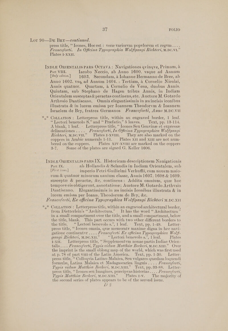 Dr Bry—continued. press title, ‘“Icones, Hoc est : vera variorvm popvlorvm et regvm.... Francoforts. In Officona Typographia Wolfigang: Richteri, M.DC.VI.” Plates I-XXII. | Part VIII. Iacobo Neccio, ab Anno 1600. vsque ad Annum [Only edition. | 1603. Secundam, a Johanne Hermanno de Bree, ab Anno 1602. vsq ad Annum 1604.» Tertiam, &amp; Cornelio Nicolai, Annis quatuor. Quartam, &amp; Cornelio de Vena, duobus Annis. Quintam, sub Stephano de Hagen tribus Annis, in Indiam Orientalem susceptas &amp; peractas continens, etc. Auctore M.Gotardo Arthvsio Dantiscano. Omnia elegantissimis in es incisis iconibus illustrata &amp; in lucem emissa per loannem Theodorvm &amp; Ioannem Israelem de Bry, fratres Germanos /rancoforti, Anno M.DC.VII CoLLATION : Letterpress title, within an engraved border, 1 leaf. ‘“‘ Lectori beneuolo 8.” and “ Przefatio,” 5 leaves. Text, pp. 13-114. A blank, 1 leaf. -. Letterpress title, “‘ Ieones Seu Genvine et expressze delineationes.... Lrancoforte, In Oficina T'ypographica Wolfgangi Richteri, M.pc.vu.” Plates1-xvi. They are also marked on the coppers in Arabic numerals 1-11. — Plates x11 and xr are not num- bered on the coppers. Plates XIv-xvirr are marked on the coppers 3-1. Some of the plates are signed G. Keller 1606. Part IX. ab Hollandis &amp; Selandisin Indiam Orientalem, sub [First issue.] imperio Petri-Guilielmi Verbuffii, cam nouem maio- rum &amp; quatuor minorum nauium classe, Annis 1607. 1608 &amp; 1609. suscepte &amp; peracte, &amp;c. continens: Addita omnium, que hoc tempore els obtigerunt, annotatione; Auctore M. Gotardo Arthvsio Dantiscano.. Hlegantissimis in es incisis Iconibus illustrata &amp; in lucem emissa per Ioann. Theodorum de Bry, &amp;e. + CoLLATION : Letterpress title, within an engraved architectural border, from Dietterlein’s “ Architectura.” It has the word “ Architectura ” in a small compartment over the title, and a small compartment, below the title, blank. -This part occurs with two other different borders to the title. “ Lectori benevolo s.”, 1 leaf. - Text, pp. 1-49. Letter- press title, ‘‘ [cones omnia, qva memoratv maxime digna in hee navi- gatione continentvr .... Hrancofurti Ex officina T'ypographica Wolff- gangy Richteri, M.pe.xi1.” ~~ “* Lectori benevolo s.”, 1 leaf. Plates I-x11. Letterpress title, “ Svpplementvm nonae partis Indiae Orien- talis.... Francofurts, Typis viducee Matthie Beckert, M.DC.x1.” Over the imprint is the small oblong map of the world, which was first used at p. 78 of part viitof the Latin America... Text, pp. 1-30. Letter- press title, “‘ Colloqvia Latino-Malaica, Seu vulgares quedam loquendi formule, Latina Malaica et Madagascarica linguis.... Francofvrti, Typrs vidue Matthie Beckert, M.pe.xmi.” Text, pp. 33-88. Letter- press title, ‘“‘ [cones seu Imagines, preecipvas historias.... Francofurtt, Typis Matthice Beckert, M.po.xut.” — Plates i-v. The majority of the second series of plates appears to be of the second issue. y Dla