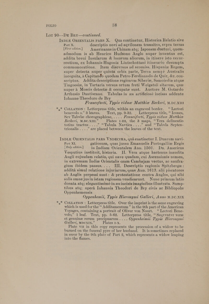 Part X. descriptio novi ad aqvilonem transitvs, svpra terras [First edition.] | Americanasin Chinam atq; Iaponem ducturi, quem- admodum is ab Henrico Hudsono Anglo nuper inuentus est, addita breui Insularum &amp; locorum aliorum, in itinere isto oecur- rentium, ex Iohannis-Hugonis Lintschottani itinerario desumpta commemoratione. Item disevrsus ad sereniss. Hispanie Regem, super detecta nuper quinta orbis parte, Terra nempe Australis incognita, 4 Capitanéo quodam Petro-Ferdinando de Quir, &amp;e. con- scriptus. Addita descriptione regionvm Siberia, Samoiedie atque ‘Tingoesiz, in ‘lartaria versus ortum freti Weigatsii sitarum, que nuper &amp; Moscis detecte &amp; occupate sunt. Auctore M. Gotardo Arthusio Dantiscano. Tabulas in es artificiosé incisas addente Iohanne-Theodoro de Bry Francoferti, Typis viduw Matthiwa Beckeri, M.DC.X111 CoLLATION : Letterpress title, within an engraved border. ‘“ Lectori benevolo s.” 3 leaves. Text, pp. 9-32. _ Letterpress title, “ Icones, Sev Tabvle chorographicae,.... Yrancofurti, Typis vidue Matthie Beckert, M.DC.XIII.” Plates 1-11, the 3 maps, ‘‘ Vera delineatio totius tractus....” “Tabula Navtica....” and “Tabvla Septen- trionalis....” are placed between the leaves of the text. , Part XI. gationum, quas jussu Emanuelis Portugallie Regis [ Only edition. ] in Indiam Orientalem Ann. 1501. Dn. Americus Vesputius instituit, historia. II. Vera atque hactenus inaudita Angli cujusdam. relatio, qui nave quadam, cui Ascensionis nomen, in extremam Indie Orientalis oram Cambajam vectus, ac naufra- gium ibidem passus.... III. Descriptio regionis Spitzberge : addita simul relatione injuriarum, quas Ann. 1613. alii piscatores ab Anglis perpessi sunt: &amp; protestatione contra Anglos, qui sibi solis omne jus in istam regionem vendiearunt. Nunc primum latio donata atq; elegantissimé in es incisis imaginibus illustrata. Sump- tibus atq; opera Iohannis Theodori de Bry civis ac Bibliopole Oppenhemensis Oppenhemii, Typis Hieronymi Galleri, Anno M.DC.X1X CoLLATION : Letterpress title. Over the imprint is the same engraving which is used for the ‘‘ Additamentum ” in the 9th part of the American Voyages, containing a portrait of Oliver von Noort. ‘ Lectori Bene- volo,” 1 leaf. Text, pp. 5-62. Letterpress title, ‘‘Seqvvntvr vere et genuine rerum precipuarum.... Oppenheimi Typis Hieronymi Galleri, MDCXIX.” Plates 1-x. Plate vit in this copy represents the procession of a widow to be burned on the funeral pyre of her husband. It is sometimes replaced in error by the 9th plate of Part 2, which represents a widow leaping into the flames.