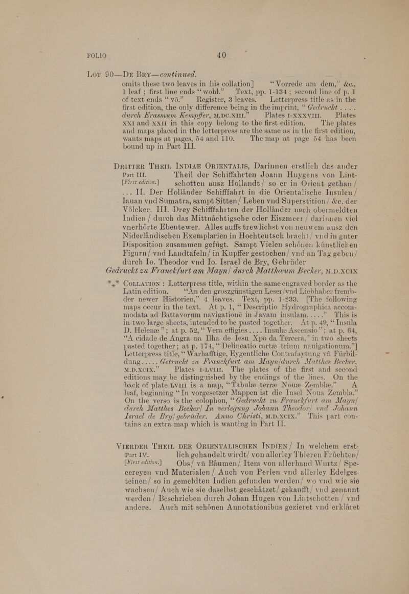 omits these two leaves in his collation ] ‘Vorrede am dem,” &amp;e., 1 leaf ; first line ends “wohl.” Text, pp. 1-134 ; second line of p. 1 of text ends ‘‘ vo.” —Register, 3 leaves. | Letterpress title as in the first edition, the only difference being in the imprint, “ Gedruchkt.... durch Erasmum Kempffer, M.DC.X11.” Plates 1-xxxvi. Plates Xxr and xxi in this copy belong to the first edition. The plates and maps placed in the letterpress are the same as in the first edition, wants maps at pages, 54 and 110. The map at page 54 ‘has been bound up in Part IIL. Part HI. Theil der Schiffahrten Joann Huygens von Lint- [First edition.) gchotten ausz Hollandt/ so er in Orient gethan / ... II. Der Hollander Schifffabrt in die Orientalische Insulen / Voéleker. III. Drey Schifffahrten der Hollander nach obermeldten Indien / durch das Mittnachtigsche oder Eiszmeer / darinnen viel vnerhorte Ebentewer. Alles auffs trewlichst von neuwem ausz den Niderlandischen Exemplarien in Hochteutsch bracht/ vndin guter Disposition zusammen geftigt. Sampt Vielen schénen kinstlichen Figurn/ vnd Landtafeln/ in Kupffer gestochen/ vnd an Tag geben/ durch Io. Theodor vnd Io. Israel de Bry, Gebriider Latin edition. ‘‘An den groszgtinstigen Leser/vnd Liebhaber fremb- der newer Historien,” 4 leaves. Text, pp. 1-233. [The following maps occur in the text. At p. 1, “ Descriptio Hydrographica accom- modata ad Battavorum navigationé in Javam insulam..... “This is in two large sheets, intended to be pasted together. At p. 49, ‘‘Insula D. Helene”; at p. 52, ‘‘ Vera effigies .... Insule Ascensio”; at p. 64, “A cidade de Angra na Ilha de Iesu Xp6 da Tercera,” in two sheets pasted together; at p. 174, ‘‘ Delineatio carte trium nauigationum.”| Letterpress title, ‘‘ Warhafitige, Eygentliche Contrafaytung vii Firbil- As fo Getruckt zw Franckfurt am Mayn/durch Matthes Becker, M.D.XCIX.” Plates 1-Lvi. The plates of the first and second editions may be distinguished by the endings of the lines. On the back of plate Lviir is a map, “Tabule terre Nous Zemble.” A leaf, beginning ‘‘In vorgesetzer Mappen ist die Insel Noua Zembla.” On the verso is the colophon, “ Gedruckt zw Franckfurt am Mayn/ durch Matthes Becker| In verlegung Johann Theodor! vnd Johann Israel de Bry/gebriider. Anno Christi, M.p.xcrx.” This part con- tains an extra map which is wanting in Part IL. Part IV. lich gehandelt wirdt/ von allerley Thieren Frichten/ [First edition.] Obs/ vi Baumen/ Item von allerhand Wurtz/ Spe- cereyen vnd Materialen/ Auch von Perlen vnd allerley Edelges- teinen/ so in gemeldten Indien gefunden werden/ wo vnd wie sie wachsen/ Auch wie sie daselbst geschatzet/ gekaufft/ vud genannt werden / Beschrieben durch Johan Hugen von Lintschotten / vnd andere. Auch mit schénen Annotationibus gezieret vnd erklaret