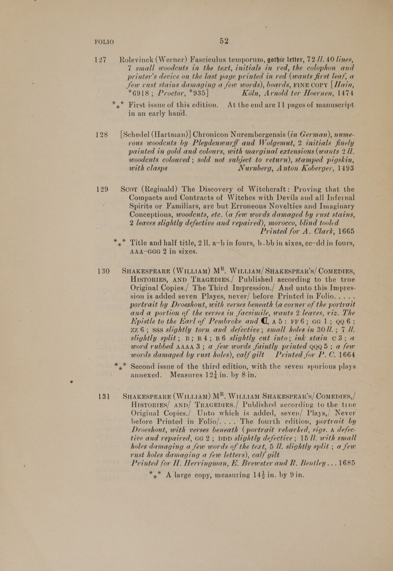 127 Rolevinck (Werner) Fasciculus temporum, gothic letter, 72 11. 40 lines, 7 small woodcuts in the text, initials in red, the colophon and printer’s device on the last page printed in red (wants first leaf, a few rust stains damaging a few words), boards, ¥1NE Copy [ Hain, *6918; Proctor, *935| Koln, Arnold ter Hoernen, 1474 *,* First issue of this edition. Atthe end are 11 pages of manuscript in an early hand. 128 [Schedel (Hartman)| Chronicon Nurembergensis (¢n German), nume- vous woodcuts by Pleydenwurff and Wolgemut, 2 initials finely painted in gold and colours, with marginal eatensions (wants 2 Ul. woodcuts coloured ; sold not subject to return), stamped pigskin, with clasps Nurnberg, Anton Koberger, 1493 129 Scor (Reginald) The Discovery of Witcheraft: Proving that the Compacts and Contracts of Witches with Devils and all Infernal Spirits or Familiars, are but Erroneous Novelties and Imaginary Conceptions, woodcuts, etc. (a few words damaged by rust stains, 2 leaves slightly defective and repaired), morocco, blind tooled : | Printed for A. Clark, 1665 *,* Title and half title, 211. a~b in fours, b-bb in sixes, cc-dd in fours, AAA-GGG 2 in sixes. 130 SHAKESPEARE (WiittAM) M®, WiriiAm/SHAKESPEAR’S/ COMEDIES, HISTORIES, AND ‘I'RAGEDIES./ Published according to the true Original Copies./ The Third Impression./ And unto this Impres- sion is added seven Playes, never/ before Printed in Folio. .... portrait by Droeshout, with verses beneath (a corner of the portrait and a portion of the verses in facsimile, wants 2 leaves, viz. The [pistle to the Karl of Pembroke and @, a5: FF 6; GG 1; QQ6: ZZ6; SSS slightly torn and defective; small holes in 30U.; 7 Ul. slightly split; B; B4; B6 slightly cut into; ink stain C3; a word rubbed AAAA 3; a few words faintly printed QQQ5 ; a few words damaged by rust holes), calf gilt Printed for P. C. 1664 Second issue of the third edition, with the seven spurious plays annexed. Measures 124 in. by 8 in. 131 SwHaxesprars (WintiaM) M®, WinniamM SHAKESPERAR’S/ COMEDIES,/ Hisrorres/ aANpb/ Tracepins./ Published according to the tiue Original Copies./ Unto which is added, seven/ Plays,’ Never before Printed in Folio/.... The fourth edition, portrait by Droeshout, with verses beneath (portrait rebacked, sigs. A defec- tive and repaired, GG 2; DDD slightly defective; 15 Ul. with small holes damaging a few words of the teat, 5 Ul. slightly split ; a few rust holes damaging a few letters), calf gilt Printed for H. Herringman, Eh. Brewster and R. Bentley ...1685 -*,* A large copy, measuring 144 in. by Qin.
