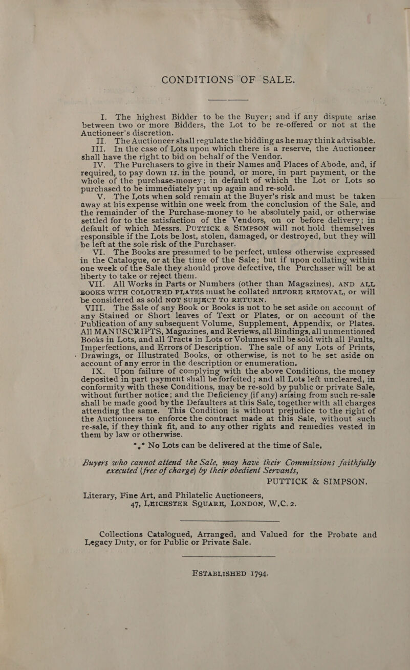 CONDITIONS OF SALE. I. The highest Bidder to be the Buyer; and if any dispute arise between two or more Bidders, the Lot to be re-offered or not at the Auctioneer’s discretion. II. The Auctioneer shall regulate the bidding as he may think advisable. III. In the case of Lots upon which there is a reserve, the Auctioneer shall have the right to bid on behalf of the Vendor. IV. The Purchasers to give in their Names and Places of Abode, and, if required, to pay down Is. in the pound, or more, in part payment, or the whole of the purchase-money; in default of which the Lot or Lots so purchased to be immediately put up again and re-sold. V. The Lots when sold remain at the Buyer’s risk and must be taken away at his expense within one week from the conclusion of the Sale, and the remainder of the Purchase-money to be absolutely paid, or otherwise settled for to the satisfaction of the Vendors, on or before delivery; in default of which Messrs. PUTTICK &amp; SIMPSON will not hold themselves responsible if the Lots be lost, stolen, damaged, or destroyed, but they will be left at the sole risk of the Purchaser. VI. The Books are presumed to be perfect, unless otherwise expressed in the Catalogue, or at the time of the Sale; but if upon collating within one week of the Sale they should prove defective, the Purchaser will be at liberty to take or reject them. VII. All Works in Parts or Numbers (other than Magazines), AND ALL BOOKS WITH COLOURED PLATES must be collated BEFORE REMOVAL, or will be considered as sold NOT SUBJKCT TO RETURN. VIII. The Sale of any Book or Books is not to be set aside on account of any Stained or Short leaves of Text or Plates, or on account of the - Publication of any subsequent Volume, Supplement, Appendix, or Plates. All MANUSCRIPTS, Magazines, and Reviews, all Bindings, all unmentioned Books in Lots, and all Tracts in Lots or Volumes will be sold with all Faults, Imperfections, and Errors of Description. The sale of any Lots of Prints, - Drawings, or Illustrated Books, or otherwise, is not to be set aside on account of any error in the description or enumeration. IX. Upon failure of complying with the above Conditions, the money deposited in part payment shall be forfeited ; and all Lots left uncleared, in conformity with these Conditions, may be re-sold by public or private Sale, without further notice; and the Deficiency (if any) arising from such re-sale shall be made good by the Defaulters at this Sale, together with all charges attending the same. This Condition is without prejudice to the right of the Auctioneers to enforce the contract made at this Sale, without such re-sale, if they think fit, and to any other rights and remedies vested in them by law or otherwise. *,* No Lots can be delivered at the time of Sale, Buyers who cannot attend the Sale, may have their Commissions faithfully executed (free of charge) by their obedient Servants, PUTTICK &amp; SIMPSON. Literary, Fine Art, and Philatelic Auctioneers, 47, LEICESTER SQUARE, LONDON, W,C. 2.  Collections Catalogued, Arranged, and Valued for the Probate and Legacy Duty, or for Public or Private Sale. ESTABLISHED 1794.