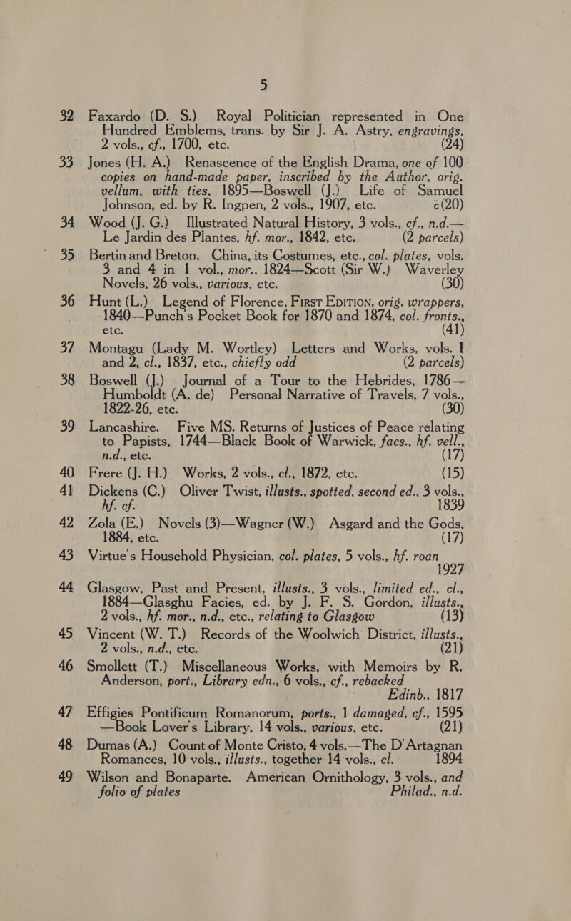 32 33 34 35 36 37 38 39 40 4) 42 43 44 45 46 47 48 49 5 Faxardo (D. S.) Royal Politician represented in One Hundred Emblems, trans. by Sir J. A. Astry, engravings, 2 vols., cf., 1700, etc. (24) Jones (H. A.) Renascence of the English Drama, one of 100 copies on hand-made paper, inscribed by the Author, orig. vellum, with ties, 1895—Beswell (J.) Life of Samuel Johnson, ed. by R. Ingpen, 2 vols., 1907, etc. ¢(20) Wood (J. G.) Illustrated Natural History, 3 vols., cf., n.d.— Le Jardin des Plantes, hf. mor., 1842, etc. (2 parcels) Bertin and Breton. China, its Costumes, etc., col. plates, vols. 3 and 4 in 1 vol., mor., 1824—Scott (Sir W.) Waverley Novels, 26 vols., various, etc. (30) Hunt (L.) Legend of Florence, First Epition, orig. wrappers, 1840—Punch’'s Pocket Book for 1870 and 1874, col. ar etc. Montagu (Lady M. Wortley) Letters and Works, vols. 1 and 2, cl., 1837, etc., chiefly odd (2 parcels) Boswell (J.) Journal of a Tour to the Hebrides, 1786— Humboldt (A. de) Personal Narrative of Travels, 7 vols., 1822-26, etc. , (30) Lancashire. Five MS. Returns of Justices of Peace relating to Papists, 1744—Black Book of Warwick, facs., hf. Hits 7 n.d., etc. Frere (J. H.) Works, 2 vols., cl., 1872, etc. aes (15) Dickens (C.) Oliver Twist, illusts., spotted, second ed., 3 sant hf. cf. 1839 Zola (E.) Novels (3)—Wagner (W.) Asgard and the Gods, 1884, etc. (17) Virtue s Household Physician, col. plates, 5 vols., hf. Ae Glasgow, Past and Present, illusts., 3 vols., limited ed., cl., 1884—Glasghu Facies, ed. by J. F. S. Gordon, illusts., 2 vols., Af. mor., n.d., etc., relating to Glasgow (13) Vincent (W. T.) Records of the Woolwich’ District, illusts., vols., n.d., etc. (21) Smollett (T.) Miscellaneous Works, with Memoirs by R. Anderson, port., Library edn., 6 vols., cf., rebacked Edinb., 1817 Effigies Pontificum Rarienctten ports., 1 damaged, cf., 1595 —Book Lover's Library, 14 vols., various, etc. (21) Dumas (A.) Count.of Monte Cristo, 4 vols. —The D’Artagnan Romances, 10 vols., il/usts., together 14 vols., cl. 1894 Wilson and Bonaparte. American Ornithology, 3 vols., and folio of plates Philad., n.d.