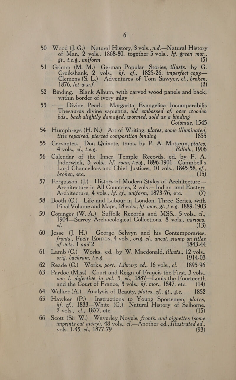 50 51 52 53 54 55 56 59 60 61 62 63 64 65 66 6 . Wood (J.G.) Natural History, 3 vols., n.d.—Natural History of Man, 2 vols., 1868-80, together 5 vols., Af. green mor., st., t.e.8., uniform (5) Grimm (M. M.) German Popular Stories, illusts. by G. Cruikshank, * vols., hf. cf., 1825-26, imperfect copy— Clemens (S. L.) A dventibes@ohael oti Sawyer, cl., broken, 1876, lot w.a.f. 2 Binding. Blank Album, with carved wood panels and back, within border of ivory inlay — Divine Pearl. Margarita Evangelica Incomparabilis Thesaurus divine sapientia, old embossed cf. over wooden bds., back slightly damaged, wormed, sold as a binding Coloniae, 1545 Humphreys (H.N.) Art of Writing, plates, some illuminated, title repaired, pierced composition binding 1855 Cervantes. Don Quixote, trans. by P. A. Motteux, plates, 4 vols., cl., t.e.g. Edinb., 1906 Calendar of the Inner Temple Records, ed, by F. A. Inderwick, 3 vols., hf. roan, t.e.g., 1896- 1901_-Campbell’s [eord Chanecligmend Chet Justices, 10 vols., 1845-58, ef., broken, etc. (15) Fergusson (J.) History of Modern Styles of Architecture— Architecture in All Countries, 2 vols.— Indian and Eastern Architecture, 4 vols., Af. cf., uniform, 1873-76, etc. (7) Booth (C.) Life and Labour in London, Three Series, with Final Volume and Maps, 18 vols., Af. mor., gt.,t.e.8. 1889-1903 Copinger (W. A.) Suffolk Records and MSS., 5 vols., el., —Surrey Archaeological Collections, 8 vols., various, cl. Jesse (J. H.) George Selwyn and his Contemporaries, fronts., First Epirion, 4 vols., orig. cl., uncut, stamp on titles of vols lead 1843-44 Lamb (C.) Works, ed. by W. Macdonald, illusts., 12 vols., orig. buckram, t.e.g. 1914.03 Reade (C.) Works, port., Library ed., 16 vols., cl. 1895-96 Pardoe (Miss) Court and Reign of Francis the First, 3 vols., one 1. defective in vol. 3, cl., 1887—Louis the Fourteenth and the Court of France, 3 vols., Af. mor., 1847, etc. (14) Walker (A.) Analysis of Beauty, plates, cf., gt., g.e. 1852 Hawker (P.) Instructions to Young Sportsmen, plates, hf. cf., 1833—White (G.) Natural History of Selborne, 2 vols., cl., 1877, etc. 15) Scott (Sir W.) Waverley Novels, fronts. and vignettes (some imprints cut away), 48 vols., cl_—Another ed., J PROTEC vols. 1-45, cl., 1877-79