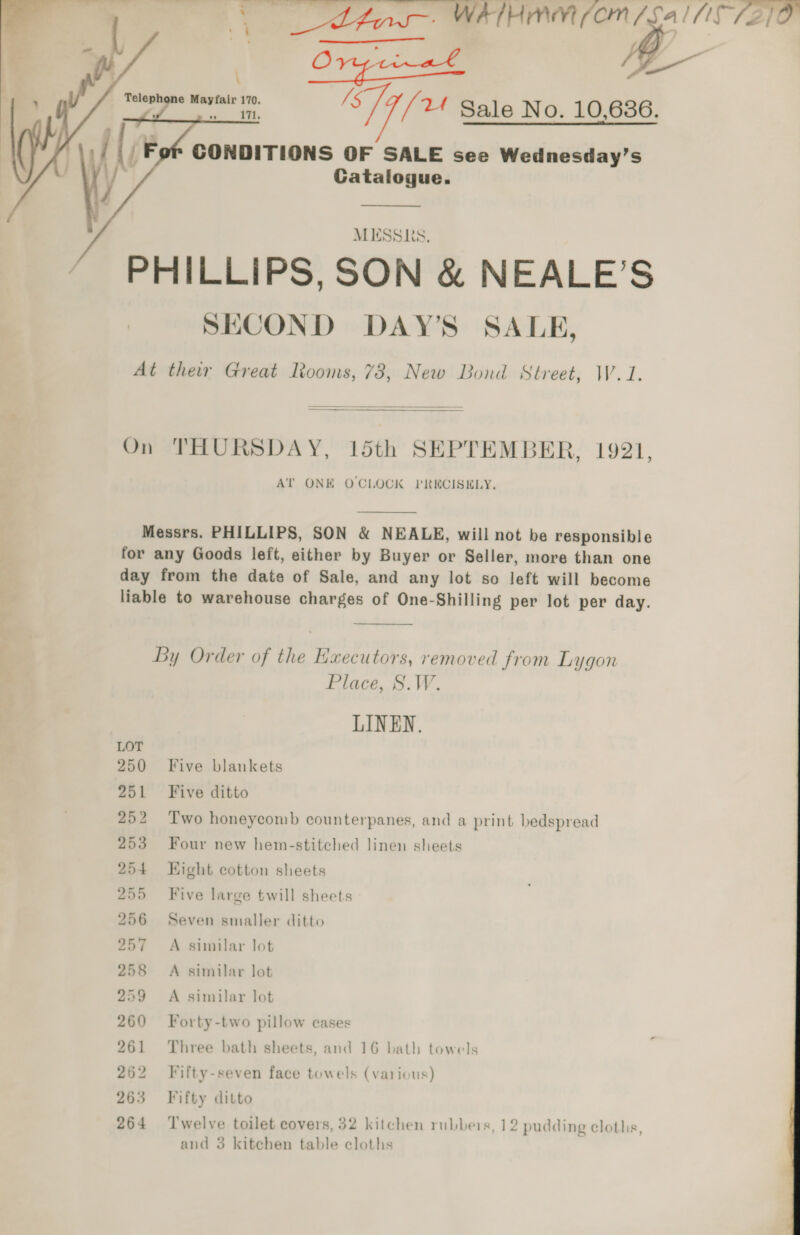 a? et Lh. WATHMM (OM /Sal C7210 ea E-  '   ee a. Til 2 Sale No. 10,636. if (; Fof CONDITIONS OF SALE see Wednesday’s f° / Catalogue. / } J MESSRS, “ PHILLIPS, SON &amp; NEALE’S SECOND DAY’S SALE, At thew Great looms, 78, New Bond Street, W.1.    On THURSDAY, 15th SEPTEMBER, 1921, AT ONE OCLOCK PRECISELY,  Messrs. PHILLIPS, SON &amp; NEALE, will not be responsible for any Goods left, either by Buyer or Seller, more than one day from the date of Sale, and any lot so left will become liable to warehouse charges of One-Shilling per lot per day.  By Order of the Executors, removed from Lygon Place, S.W. LINEN. 250 Five blankets 251 Five ditto 252 Two honeycomb counterpanes, and a print bedspread 253 Four new hem-stitched linen sheets 254 Kight cotton sheets 255 Five large twill sheets 56 Seven smaller ditto A similar lot bo bh Ob Dj ea a | ¢ ~I 58 A similar lot 259 A similar lot 260 Forty-two pillow cases 261 Three bath sheets, and 16 bath towels 262 Fifty-seven face towels (various) 263 Fifty ditto 264 ‘Twelve toilet covers, 32 kitchen rubbers, 12 pudding cloths, 