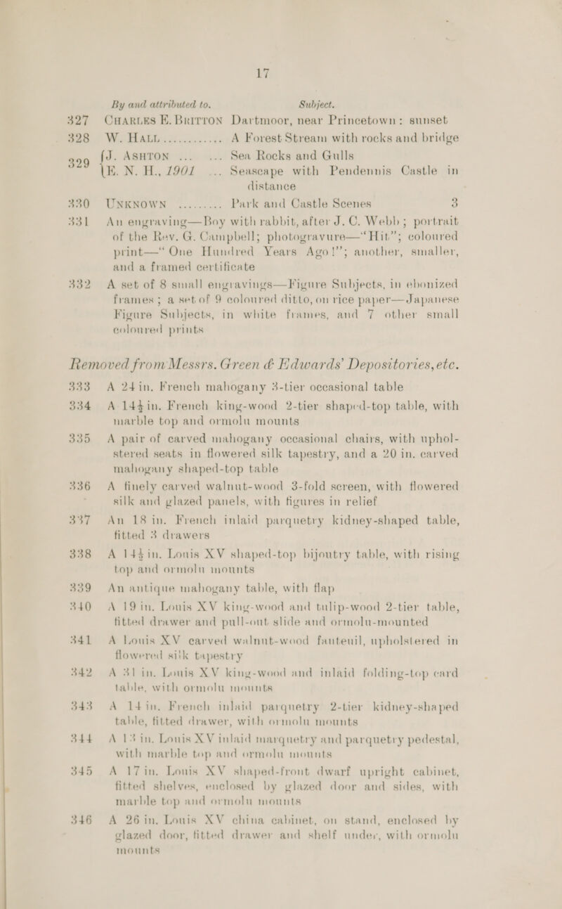  a7 CHARLES E. Brirron Dartmoor, near Princetown: sunset We REAR esc. A Forest Stream with rocks and bridge = ASHTON ... ... Sea Rocks and Gulls K. N. H., 7902... Seascape with Pendennis Castle in distance UNKNOWN ......... Park and Castle Scenes a An engraving—Boy with rabbit, after J.C. Webb ; portrait of the Rev. G. Campbell; photogravure—‘ Hit”; coloured print—‘ One Hundred Years Ago!’’; another, smaller, and a framed certificate A set of 8 small engravings—Figure Subjects, in ebonized Figure Subjects, in white frames, and 7 other small coloured prints 333 334 335 336 337 338 339 340 341 342 346 A 24in. French mahogany 3-tier occasional table A 1443in. French king-wood 2-tier shaped-top table, with marble top and ormolu mounts A pair of carved mahogany occasional chairs, with uphol- stered seats in flowered silk tapestry, and a 20 in. carved mahogany shaped-top table A finely carved walnut-wood 3-fold screen, with flowered silk and glazed panels, with figures in relief An 18 in. French inlaid parquetry kidney-shaped table, fitted 3 drawers A 143in. Lonis XV shaped-top bijoutry table, with rising top and ormolu mounts An antique mahogany table, with flap A 19 in. Louis XV king-wood and tulip-wood 2-tier table, fitted drawer and pull-out slide and ormolu-mounted A Louis XV carved walnut-wood fauteuil, upholstered in flowered silk tapestry A 31 in. Louis XV king-wood and inlaid folding-top card table, with ormolu mounts A l4in, French inlaid parqnetry 2-tier kidney-shaped table, fitted drawer, with ormolu mounts A 13 in, Louis XV inlaid marquetry and parquetry pedestal, with marble top and ormolu mounts A 17in. Louis XV shaped-front dwarf upright cabinet, fitted shelves, enclosed by glazed door and sides, with marble top and ormolu mounts A 26 in. Louis XV china cabinet, on stand, enclosed by glazed door, fitted drawer and shelf under, with ormolu mounts