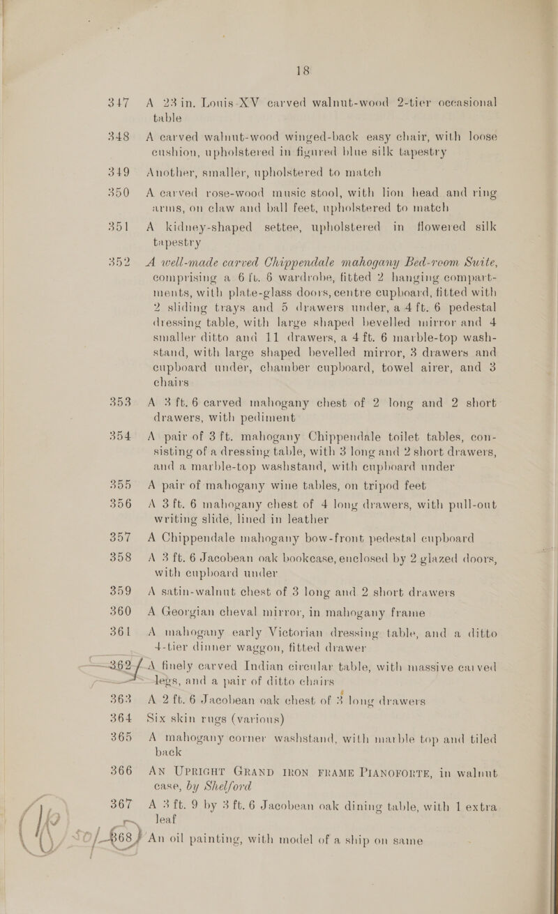  18 table 348 A carved walnut-wood winged-back easy chair, with loose cushion, upholstered in figured blue silk tapestry 349 Another, smaller, upholstered to match 350 &lt;A carved rose-wood music stool, with lion head and ring arms, on claw and ball feet, upholstered to match 351 A kidney-shaped settee, upholstered in flowered silk tapestry 352 A well-made carved Chippendale mahogany Bed-reom Suite, comprising a 6 fv. 6 wardrobe, fitted 2 hanging compart- ments, with plate-glass doors, centre cupboard, fitted with 2 sliding trays and 5 drawers under, a 4 ft. 6 pedestal dressing table, with large shaped bevelled mirror and 4 smaller ditto and 11 drawers, a 4 ft. 6 marble-top wash- stand, with large shaped bevelled mirror, 3 drawers and cupboard under, chamber cupboard, towel airer, and 3 chairs 353 &lt;A 3 ft.6 carved mahogany chest of 2 long and 2 short drawers, with pediment 354 &lt;A pair of 3 ft. mahogany Chippendale toilet tables, con- sisting of a dressing table, with 3 long and 2 short drawers, and a marble-top washstand, with cupboard under 355 A pair of mahogany wine tables, on tripod feet 356 A 3ft. 6 mahogany chest of 4 long drawers, with pull-out writing slide, lined in leather 357 &lt;A Chippendale mahogany bow-front pedestal cupboard 358 A 3 ft. 6 Jacobean oak bookease, enclosed by 2 glazed doors, with cupboard under 359 A satin-walnut chest of 3 long and 2 short drawers 360 &lt;A Georgian cheval mirror, in mahogany frame 361 &lt;A mahogany early Victorian dressing table, and a ditto 4+-tier dinner waggon, fitted drawer legs, and a pair of ditto chairs 363 A 2ft. 6 Jacobean oak chest of 3 long drawers 364 Six skin rugs (various) 365 A mahogany corner washstand, with marble top and tiled back 366 AN UPRIGHT GRAND IRON FRAME PIANOFORTE, in walnut case, by Shelford 367 A 3ft. 9 by 3 ft. 6 Jacobean oak dining table, with 1 extra r~ leaf